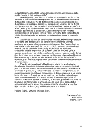 
	
  
14	
  
computadora interconectada con un campo de energía universal que sabe
mucho más de lo que sabe que sabe?
Sea lo que sea. Mientras continuaban las investigaciones del doctor
Hawkins, su descubrimiento más prolífico fue un instrumento de calibración
de la verdad relativa por medio de la cual las posiciones intelectuales, las
declaraciones o ideologías podían ser calibradas en un rango de 1 a 1.000.
Uno podía preguntar “Este ítem (libro, filosofía, profesor) calibra a 200 (S/N),
a 250 (S/N),” y así sucesivamente, hasta que el punto de respuesta común de
debilidad determinara la calibración. La enorme implicación de estas
calibraciones era porque por primera vez en la historia de la humanidad, la
validez ideológica podía ser valorada como la cualidad innata en cualquier
tema.
A través de 20 años de calibraciones similares, Hawkins logró analizar
el espectro total de los niveles de conciencia desarrollando un mapa
fascinante de la geografía de la experiencia humana. Esta “anatomía de la
conciencia” produce un perfil de toda la condición humana, permitiendo un
análisis total del desarrollo emocional y espiritual de los individuos,
sociedades y razas en general. Un punto de vista tan profundo y de un
alcance tan extenso, nos brinda no solamente una nueva comprensión de los
días del hombre en el universo, sino que también nos guía a todos al lugar en
donde nosotros y nuestros vecinos estamos en la escala de iluminación
espiritual, y en nuestros propios viajes personales para convertirnos en lo que
deberíamos ser.
En este volumen el doctor Hawkins nos ofrece los resultados de
décadas de discernimiento interior e investigaciones encaminadas hacia el
profundo esclarecimiento de los descubrimientos revolucionarios en la física
avanzada de partículas y en las dinámicas no- lineales. Por primera vez en
nuestros registros intelectuales occidentales, él demuestra que a la luz fría de
la ciencia, está confirmado lo que los místicos y santos han dicho siempre
sobre el individuo mismo, sobre Dios y sobre la naturaleza propia de la
realidad. Esta visión del ser, la esencia y la divinidad, presenta un cuadro de
la relación del hombre con el universo, que es única en su capacidad de
satisfacer el alma y la razón. Hay una rica cosecha intelectual y espiritual
aquí... mucho para recoger y mucho para darse a sí mismo.
Pase la página. El futuro empieza ahora.
E.Whalen, Editor
Bard Press
Arizona, 1995
 