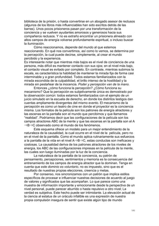  
	
  
141	
  
biblioteca de la prisión, o hasta convertirse en un abogado asesor de reclusos
(algunos de los libros más influenciables han sido escritos detrás de las
barras). Unos pocos prisioneros pasan por una transformación de la
conciencia y se vuelven ayudantes amorosos y generosos hacia sus
compañeros reclusos. Y no es extraño encontrar un prisionera alineado con
altos campos de energía volverse profundamente espiritual, o incluso buscar
la iluminación.
Cómo reaccionamos, depende del mundo al que estemos
reaccionando. En qué nos convertimos, así como lo vemos, se determina por
la percepción, la cual puede decirse, simplemente, al crear el mundo
percibido y la experiencia.
Es interesante notar que mientras más bajos es el nivel de conciencia de una
persona, más difícil es mantener contacto con sus ojos; en el nivel más bajo,
el contacto visual es evitado por completo. En contraste, mientras subimos la
escala, es característica la habilidad de mantener la mirada fija de forma casi
interminable y a gran profundidad. Todos estamos familiarizados con la
mirada escondida de la culpabilidad, el brillo intenso de la hostilidad y la
mirada sin pestañear de la inocencia. Poder y percepción van de la mano.
Entonces ¿cómo funciona la percepción? ¿Cómo funciona su
mecanismo? Que la percepción es subjetivamente única es demostrado por
la observación común: todos estamos familiarizados con el ejemplo de un
juicio simulado en la escuela de derecho, en donde los distintos testigos dan
cuentas ampliamente divergentes del mismo evento. El mecanismo de la
percepción es como un teatro de cine en donde el proyector es la conciencia
misma. Los formatos de la película son los patrones de energía atractores y
las escenas en la pantalla son el mundo que percibimos y que llamamos
“realidad”. Podríamos decir que las configuraciones de la película son los
campos atractores ABC de la mente y que las escenas en la pantalla son el A
⇒B⇒C observado como el mundo de los fenómenos.
Este esquema ofrece un modelo para un mejor entendimiento de la
naturaleza de la causalidad, la cual ocurre en el nivel de la película, pero no
en el nivel de la pantalla. Como el mundo aplica rutinariamente sus esfuerzos
a la pantalla de la vida en el nivel A⇒B⇒C, estas conductas son ineficaces y
costosas. La causalidad deriva de los patrones atractores de los niveles de
energía, los ABC de las configuraciones impresas en la película de la mente,
las cuales son luego iluminadas por la luz de la conciencia.
La naturaleza de la pantalla de la conciencia, su patrón de
pensamiento, percepciones, sentimientos y memoria es la consecuencia del
entrenamiento de los campos de energía atractor que la dominan. Tenga en
cuenta que este dominio es voluntario, no es impuesto, sino que es el
resultado de nuestras propias elecciones, creencia y metas.
Por consenso, nos sincronizamos con un patrón que implica estilos
específicos de procesar e influenciar nuestras decisiones de acuerdo al juego
de valores y significados que las acompañan. Lo que parece como una
muestra de información importante y emocionante desde la perspectiva de un
nivel personal, puede parecer aburrido o hasta repulsivo a otro nivel; La
verdad es subjetiva. Este hecho puede ser intimidante. La elevación actual de
la ciencia al estatus de un oráculo infalible es una expresión de nuestra
propia compulsión insegura de sentir que existe algún tipo de mundo
 