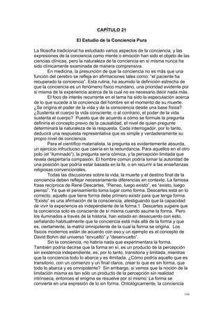  
	
  
144	
  
CAPÍTULO 21
El Estudio de la Conciencia Pura
La filosofía tradicional ha estudiado varios aspectos de la conciencia, y las
expresiones de la conciencia como mente o emoción han sido el objeto de las
ciencias clínicas, pero la naturaleza de la conciencia en sí misma nunca ha
sido clínicamente examinada de manera comprensiva.
En medicina, la presunción de que la conciencia no es más que una
función del cerebro se refleja en afirmaciones tales como: “el paciente ha
recuperado la conciencia”. Esta rutina, ha asumido la definición estrecha de
que la conciencia es un fenómeno físico mundano, una prioridad evidente por
si misma de la experiencia acerca de la cual no es necesario decir nada más.
El foco de interés recurrente en el tema ha sido la especulación acerca
de lo que sucede a la conciencia del hombre en el momento de su muerte.
¿Se origina el poder de la vida y de la consciencia desde una base física?
¿Sustenta el cuerpo la vida consciente, o al contrario, el poder de la vida
sustenta el cuerpo? Puesto que de acuerdo a cómo se formule la pregunta
definiría el concepto previo de la causalidad, el nivel de quien pregunte
determinará la naturaleza de la respuesta. Cada interrogador, por lo tanto,
deducirá una respuesta representativa que es simple y verdaderamente su
propio nivel de conciencia.
Para el científico materialista, la pregunta es evidentemente absurda,
un ejercicio infructuoso que caería en la redundancia. Para aquellos en el otro
polo (el “iluminado”), la pregunta sería cómica, y la percepción limitada que
revela despertaría compasión. El hombre común podría tomar la autoridad de
una posición que podría estar basada en la fe, o en recurrir a las enseñanzas
religiosas convencionales.
Todas las discusiones sobre la vida, la muerte y el destino final de la
conciencia deben reflejar necesariamente diferencias en contexto. La famosa
frase recíproca de René Descartes, “Pienso, luego existo”, es “existo, luego
pienso”. Ya que el pensamiento toma lugar como forma, Descartes está en lo
correcto; aquello que tiene forma debe primero existir para que tenga forma.
“Existo” es una afirmación de la consciencia, atestiguando que la capacidad
de vivir la experiencia es independiente de la forma.1 Descartes sugiere que
la conciencia solo es consciente de sí misma cuando asume la forma. Pero
los iluminados a través de la historia, han estado en desacuerdo con esto,
señalando habitualmente que la conciencia está más allá de la forma y que
es, ciertamente, la matriz omnipotente de la cual la forma se origina. Los
físicos modernos están de acuerdo con eso y un ejemplo es el concepto de
David Bohm del universo “envuelto” y “desenvuelto”.
Sin la conciencia, no habría nada que experimentara la forma.
También podría decirse que la forma en sí, es un producto de la percepción
sin existencia independiente, es, por lo tanto, transitoria y limitada, mientras
que la conciencia todo lo abarca y es ilimitada. ¿Cómo podría aquello que es
transitorio, con un comienzo y un final claros, crear lo que es sin forma, que
todo lo abarca y es omnipotente? Sin embargo, si vemos que la noción de la
limitación misma es tan sólo un producto de la percepción sin realidad
intrínseca, entonces el enigma se resuelve por sí mismo: La forma se
convierte en una expresión de lo sin forma. Ontológicamente, la conciencia
 