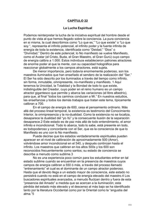  
	
  
151	
  
CAPÍTULO 22
La Lucha Espiritual
Podemos reinterpretar la lucha de la iniciativa espiritual del hombre desde el
punto de vista al que hemos llegado sobre la conciencia. La pura conciencia
en si misma, la cual describimos como “Lo que es,” “Lo que existe” o “Lo que
soy “, representa el infinito potencial, el infinito poder y la fuente infinita de
energía de toda la existencia, identificada como “Deidad,” “Dios” o
“Divinidad.” Dentro de este potencial, lo No manifiesto se vuelve Manifiesto,
como el Avatar (el Cristo, Buda, el Gran Maestro, el Gran Gurú) cuyo campo
de energía calibra a 1.000. Estos individuos establecieron patrones atractores
de enorme poder al que la mente, con su capacidad holográfica para
reaccionar globalmente a los campos atractores, está sujeta.
De menor importancia, pero todavía enormemente poderoso, son los
maestros iluminados que han enseñado el sendero de la realización del “Ser.”
El Ser ha sido descrito por los iluminados a través del tiempo como infinito,
sin forma, inmutable, omnipresente, no-manifiesto y manifiesto. 1 Aquí
tenemos la Unicidad, la Totalidad y la Bondad de todo lo que existe,
indistinguible del Creador, cuyo poder en el reino humano es un campo
atractor gigantesco que permite y abarca las variaciones (el libre albedrío),
para que, al final “todos los caminos conducen a Mí.” En nuestros estudios,
las enseñanzas y todos los demás trabajos que tratan este tema, típicamente
calibran a 700.
En el campo de energía de 600, cesa el pensamiento ordinario. Más
allá del proceso lineal temporal, la existencia es testimonio del Conocimiento
Interior, la omnipresencia y la no-dualidad. Como la existencia no se localiza,
desaparece la dualidad del “yo /tú” y la consecuente ilusión de la separación
desaparece.2 Este estado es de paz más allá de todo entendimiento, el amor
infinito e incondicional. Todo lo abarca, todo lo sabe, está presente en todo,
es todopoderoso y concordante con el Ser, que es la consciencia de que lo
Manifiesto es uno con lo No manifiesto.
Puede decirse que los estados verdaderamente espirituales pueden
aparecer en el nivel de calibración de aproximadamente 500 (Amor),
volviéndose amor incondicional en el 540, y después continúan hasta el
infinito. Los maestros que calibran en los altos 500s y los 600 son
reconocidos frecuentemente como santos; su estado de conciencia se
describe a menudo como sublime.3
No es una experiencia poco común para los estudiantes entrar en tal
estado sublime cuando se encuentran en la presencia de maestros cuyos
campos de energía calibran a 550 ó más, a través del proceso llamado
“entrenamiento” el cual es el dominante de un campo atractor poderoso.
Hasta que el devoto llega a un estado mayor de consciencia, este estado no
persistirá cuando no está en el campo de energía elevado del maestro.4 Los
buscadores espirituales avanzados, a menudo fluctúan dentro y fuera de esta
“presencia del Amado” a medida que se acercan a la iluminación; esta
pérdida del estado más elevado y el descenso al más bajo se ha identificado
tanto por la literatura Occidental como por la Oriental como la “angustia del
alma.”5
 