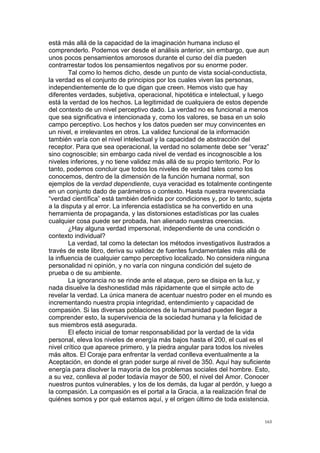  
	
  
163	
  
está más allá de la capacidad de la imaginación humana incluso el
comprenderlo. Podemos ver desde el análisis anterior, sin embargo, que aun
unos pocos pensamientos amorosos durante el curso del día pueden
contrarrestar todos los pensamientos negativos por su enorme poder.
Tal como lo hemos dicho, desde un punto de vista social-conductista,
la verdad es el conjunto de principios por los cuales viven las personas,
independientemente de lo que digan que creen. Hemos visto que hay
diferentes verdades, subjetiva, operacional, hipotética e intelectual, y luego
está la verdad de los hechos. La legitimidad de cualquiera de estos depende
del contexto de un nivel perceptivo dado. La verdad no es funcional a menos
que sea significativa e intencionada y, como los valores, se basa en un solo
campo perceptivo. Los hechos y los datos pueden ser muy convincentes en
un nivel, e irrelevantes en otros. La validez funcional de la información
también varía con el nivel intelectual y la capacidad de abstracción del
receptor. Para que sea operacional, la verdad no solamente debe ser “veraz”
sino cognoscible; sin embargo cada nivel de verdad es incognoscible a los
niveles inferiores, y no tiene validez más allá de su propio territorio. Por lo
tanto, podemos concluir que todos los niveles de verdad tales como los
conocemos, dentro de la dimensión de la función humana normal, son
ejemplos de la verdad dependiente, cuya veracidad es totalmente contingente
en un conjunto dado de parámetros o contexto. Hasta nuestra reverenciada
“verdad científica” está también definida por condiciones y, por lo tanto, sujeta
a la disputa y al error. La inferencia estadística se ha convertido en una
herramienta de propaganda, y las distorsiones estadísticas por las cuales
cualquier cosa puede ser probada, han alienado nuestras creencias.
¿Hay alguna verdad impersonal, independiente de una condición o
contexto individual?
La verdad, tal como la detectan los métodos investigativos ilustrados a
través de este libro, deriva su validez de fuentes fundamentales más allá de
la influencia de cualquier campo perceptivo localizado. No considera ninguna
personalidad ni opinión, y no varía con ninguna condición del sujeto de
prueba o de su ambiente.
La ignorancia no se rinde ante el ataque, pero se disipa en la luz, y
nada disuelve la deshonestidad más rápidamente que el simple acto de
revelar la verdad. La única manera de acentuar nuestro poder en el mundo es
incrementando nuestra propia integridad, entendimiento y capacidad de
compasión. Si las diversas poblaciones de la humanidad pueden llegar a
comprender esto, la supervivencia de la sociedad humana y la felicidad de
sus miembros está asegurada.
El efecto inicial de tomar responsabilidad por la verdad de la vida
personal, eleva los niveles de energía más bajos hasta el 200, el cual es el
nivel crítico que aparece primero, y la piedra angular para todos los niveles
más altos. El Coraje para enfrentar la verdad conlleva eventualmente a la
Aceptación, en donde el gran poder surge al nivel de 350. Aquí hay suficiente
energía para disolver la mayoría de los problemas sociales del hombre. Esto,
a su vez, conlleva al poder todavía mayor de 500, el nivel del Amor. Conocer
nuestros puntos vulnerables, y los de los demás, da lugar al perdón, y luego a
la compasión. La compasión es el portal a la Gracia, a la realización final de
quiénes somos y por qué estamos aquí, y el origen último de toda existencia.
 