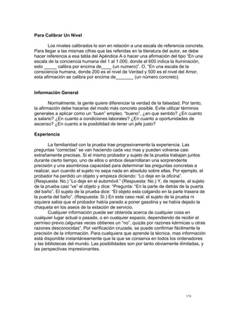  
	
  
174	
  
Para Calibrar Un Nivel
Los niveles calibrados lo son en relación a una escala de referencia concreta.
Para llegar a las mismas cifras que las referidas en la literatura del autor, se debe
hacer referencia a esa tabla del Apéndice A o hacer una afirmación del tipo “En una
escala de la conciencia humana del 1 al 1.000, donde el 600 indica la Iluminación,
esto _____ calibra por encima de____ (un numero)”. O, “En una escala de la
consciencia humana, donde 200 es el nivel de Verdad y 500 es el nivel del Amor,
esta afirmación se calibra por encima de_______ (un número concreto).
Información General
Normalmente, la gente quiere diferenciar la verdad de la falsedad. Por tanto,
la afirmación debe hacerse del modo más concreto posible. Evite utilizar términos
generales a aplicar como un “buen” empleo. “bueno”, ¿en que sentido? ¿En cuanto
a salario? ¿En cuanto a condiciones laborales? ¿En cuanto a oportunidades de
ascenso? ¿En cuanto a la posibilidad de tener un jefe justo?
Experiencia
La familiaridad con la prueba trae progresivamente la experiencia. Las
preguntas “correctas” se van haciendo cada vez mas y pueden volverse casi
extrañamente precisas. Si el mismo probador y sujeto de la prueba trabajan juntos
durante cierto tiempo, uno de ellos o ambos desarrollaran una sorprendente
precisión y una asombrosa capacidad para determinar las preguntas concretas a
realizar, aun cuando el sujeto no sepa nada en absoluto sobre ellas. Por ejemplo, el
probador ha perdido un objeto y empieza diciendo: “Lo deje en la oficina”.
(Respuesta: No.) “Lo deje en el automóvil.” (Respuesta: No.) Y, de repente, el sujeto
de la prueba casi “ve” el objeto y dice: “Pregunta: “En la parte de detrás de la puerta
del baño”. El sujeto de la prueba dice: “El objeto esta colgando en la parte trasera de
la puerta del baño”. (Respuesta: Si.) En este caso real, el sujeto de la prueba ni
siquiera sabia que el probador había parado a poner gasolina y se había dejado la
chaqueta en los aseos de la estación de servicio.
Cualquier información puede ser obtenida acerca de cualquier cosa en
cualquier lugar actual o pasado, o en cualquier espacio, dependiendo de recibir el
permiso previo.(algunas veces obtienes un “no”, quizás por razones kármicas u otras
razones desconocidas”. Por verificación cruzada, se puede confirmar fácilmente la
precisión de la información. Para cualquiera que aprende la técnica, mas información
está disponible instantáneamente que la que se conserva en todos los ordenadores
y las bibliotecas del mundo. Las posibilidades son por tanto obviamente ilimitadas, y
las perspectivas impresionantes.
 