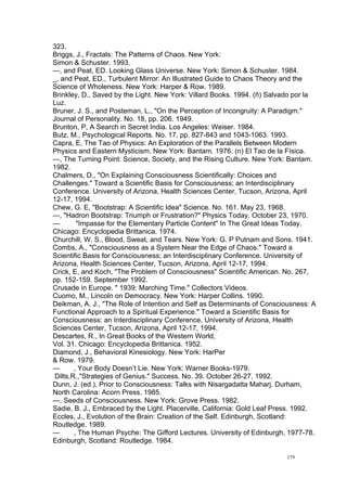  
	
  
179	
  
323.
Briggs, J., Fractals: The Patterns of Chaos. New York:
Simon & Schuster. 1993.
—, and Peat, ED. Looking Glass Universe. New York: Simon & Schuster. 1984.
_, and Peat, ED., Turbulent Mirror: An Illustrated Guide to Chaos Theory and the
Science of Wholeness. New York: Harper & Row. 1989.
Brinkley, D., Saved by the Light. New York: Villard Books. 1994. (ñ) Salvado por la
Luz.
Bruner, J. S., and Posteman, L., "On the Perception of Incongruity: A Paradigm."
Journal of Personality. No. 18, pp. 206. 1949.
Brunton, P, A Search in Secret India. Los Angeles: Weiser. 1984.
Butz, M., Psychological Reports. No. 17, pp. 827-843 and 1043-1063. 1993.
Capra, E, The Tao of Physics: An Exploration of the Parallels Between Modern
Physics and Eastern Mysticism. New York: Bantam. 1976. (n) El Tao de la Física.
—, The Turning Point: Science, Society, and the Rising Culture. New York: Bantam.
1982.
Chalmers, D., "On Explaining Consciousness Scientifically: Choices and
Challenges." Toward a Scientific Basis for Consciousness; an Interdisciplinary
Conference. University of Arizona, Health Sciences Center, Tucson, Arizona, April
12-17, 1994.
Chew, G. E, "Bootstrap: A Scientific Idea" Science. No. 161. May 23, 1968.
—, "Hadron Bootstrap: Triumph or Frustration?" Physics Today. October 23, 1970.
— "Impasse for the Elementary Particle Content" In The Great Ideas Today.
Chicago: Encyclopedia Brittanica. 1974.
Churchill, W. S., Blood, Sweat, and Tears. New York: G. P Putnam and Sons. 1941.
Combs, A., "Consciousness as a System Near the Edge of Chaos." Toward a
Scientific Basis for Consciousness; an Interdisciplinary Conference. University of
Arizona, Health Sciences Center, Tucson, Arizona, April 12-17, 1994.
Crick, E, and Koch, "The Problem of Consciousness" Scientific American. No. 267,
pp. 152-159. September 1992.
Crusade in Europe. " 1939: Marching Time." Collectors Videos.
Cuomo, M., Lincoln on Democracy. New York: Harper Collins. 1990.
Deikman, A. J., "The Role of Intention and Self as Determinants of Consciousness: A
Functional Approach to a Spiritual Experience." Toward a Scientific Basis for
Consciousness: an Interdisciplinary Conference. University of Arizona, Health
Sciences Center, Tucson, Arizona, April 12-17, 1994.
Descartes, R., In Great Books of the Western World,
Vol. 31. Chicago: Encyclopedia Brittanica. 1952.
Diamond, J., Behavioral Kinesiology. New York: HarPer
& Row. 1979.
— , Your Body Doesn’t Lie. New York: Warner Books-1979.
Dilts,R.,"Strategies of Genius." Success. No. 39. October 26-27, 1992.
Dunn, J. (ed.), Prior to Consciousness: Talks with Nisargadatta Maharj. Durham,
North Carolina: Acorn Press. 1985.
—, Seeds of Consciousness. New York: Grove Press. 1982.
Sadie, B. J., Embraced by the Light. Placerville, California: Gold Leaf Press. 1992.
Eccles, J., Evolution of the Brain: Creation of the Self. Edinburgh, Scotland:
Routledge. 1989.
— , The Human Psyche: The Gifford Lectures. University of Edinburgh, 1977-78.
Edinburgh, Scotland: Routledge. 1984.
 