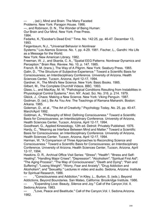  
	
  
180	
  
— , (ed.), Mind and Brain: The Many Faceted
Problems. New York: Paragon House. 1986.
—, and Robinson, D. N., The Wonder of Being Human:
Our Brain and Our Mind. New York: Free Press.
1984.
Fedarko, K.,"Escobar's Dead End." Time. No. 142:25, pp. 46-47. December 13,
1993.
Feigenbaum, N.J., "Universal Behavior in Nonlinear
Systems." Los Alamos Science. No. 1, pp. 4-29. 1981. Fischer, L., Gandhi: His Life
as a Message for the World.
New York: New American Library. 1982.
Freeman, W. J., and Skarda, C. A., "Spatial EEG Patterns: Nonlinear Dynamics and
Perception." Brain Res. Review. No. 10, p. 147. 1985.
French, R. M. (trans.), The Way of A Pilgrim. New York: Seabury Press. 1965.
Galin, D., "The Structure of Subjective Experience." Toward a Scientific Basis for
Consciousness; an Interdisciplinary Conference. University of Arizona, Health
Sciences Center, Tucson, Arizona, April 12-17, 1994.
Gardner, H., The Mind's New Science. New York: Basic Books. 1985.
Gilbert, M., The Complete Churchill Videos. BBC. 1993.
Glass, L., and MacKay, M. W, "Pathological Conditions Resulting from Instabilities in
Physiological Control Systems." Ann. NY. Acad. Sci. No. 316, p. 214. 1979.
Gleick, J., Chaos: Making a New Science. New York: Viking Penguin. 1987.
Godman, D. (ed.), Be As You Are: The Teachings of Ramana Maharshi. Boston:
Arkana. 1985.
Goleman, D., et al., "The Art of Creativity." Psychology Today, No. 25, pp. 40-47.
March/April 1992.
Goldman, A., "Philosophy of Mind: Defining Consciousness." Toward a Scientific
Basis for Consciousness; an Interdisciplinary Conference. University of Arizona,
Health Sciences Center, Tucson, Arizona, April 12-17, 1994.
Goodheart, G., Applied Kinesiology, 12th ed. Detroit: Privately Published. 1976.
Hardy, C., "Meaning as Interface Between Mind and Matter." Toward a Scientific
Basis for Consciousness; an Interdisciplinary Conference. University of Arizona,
Health Sciences Center. Tucson, Arizona, April 12-17, 1994.
Harman, W, "A Comparison of Three Approaches to Reconciling Science and
Consciousness." Toward a Scientific Basis for Consciousness; an Interdisciplinary
Conference. University of Arizona, Health Sciences Center, Tucson, Arizona, April
12-17, 1994.
Hawkins, D. R., Archival Office Visit Series: "Stress"; "Health"; "Illness and Self-
Healing"; "Handling Major Crises"; "Depression"; "Alcoholism"; "Spiritual First Aid";
"The Aging Process"; "The Map of Consciousness"; "Death and Dying"; "Pain and
Suffering"; "Losing Weight"; "Worry, Fear and Anxiety"; "Drug Addiction and
Alcoholism"; and "Sexuality." Lectures in video and audio. Sedona, Arizona: Institute
for Spiritual Research, 1986.
— , "Consciousness and Addiction," in Kiley, L., Burton, S. (eds.), Beyond
Addictions, Beyond Boundaries. San Mateo, California: Brookridge Institute. 1986.
— ,"Expanding Love: Beauty, Silence and Joy." Call of the Canyon,Vol. II.
Sedona,Arizona. 1983.
— ,"Love, Peace and Beatitude." Call of the Canyon,Vol. I. Sedona,Arizona.
1982.
 