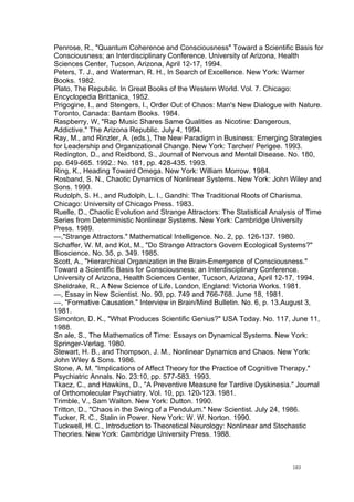  
	
  
183	
  
Penrose, R., "Quantum Coherence and Consciousness" Toward a Scientific Basis for
Consciousness; an Interdisciplinary Conference. University of Arizona, Health
Sciences Center, Tucson, Arizona, April 12-17, 1994.
Peters, T. J., and Waterman, R. H., In Search of Excellence. New York: Warner
Books. 1982.
Plato, The Republic. In Great Books of the Western World. Vol. 7. Chicago:
Encyclopedia Brittanica, 1952.
Prigogine, I., and Stengers, I., Order Out of Chaos: Man's New Dialogue with Nature.
Toronto, Canada: Bantam Books. 1984.
Raspberry, W, "Rap Music Shares Same Qualities as Nicotine: Dangerous,
Addictive." The Arizona Republic. July 4, 1994.
Ray, M., and Rinzler, A. (eds.), The New Paradigm in Business: Emerging Strategies
for Leadership and Organizational Change. New York: Tarcher/ Perigee. 1993.
Redington, D., and Reidbord, S., Journal of Nervous and Mental Disease. No. 180,
pp. 649-665. 1992.: No. 181, pp. 428-435. 1993.
Ring, K., Heading Toward Omega. New York: William Morrow. 1984.
Rosband, S. N., Chaotic Dynamics of Nonlinear Systems. New York: John Wiley and
Sons. 1990.
Rudolph, S. H., and Rudolph, L. I., Gandhi: The Traditional Roots of Charisma.
Chicago: University of Chicago Press. 1983.
Ruelle, D., Chaotic Evolution and Strange Attractors: The Statistical Analysis of Time
Series from Deterministic Nonlinear Systems. New York: Cambridge University
Press. 1989.
—,"Strange Attractors." Mathematical Intelligence. No. 2, pp. 126-137. 1980.
Schaffer, W. M, and Kot, M., "Do Strange Attractors Govern Ecological Systems?"
Bioscience. No. 35, p. 349. 1985.
Scott, A., "Hierarchical Organization in the Brain-Emergence of Consciousness."
Toward a Scientific Basis for Consciousness; an Interdisciplinary Conference.
University of Arizona, Health Sciences Center, Tucson, Arizona, April 12-17, 1994.
Sheldrake, R., A New Science of Life. London, England: Victoria Works. 1981.
—, Essay in New Scientist. No. 90, pp. 749 and 766-768. June 18, 1981.
—, "Formative Causation." Interview in Brain/Mind Bulletin. No. 6, p. 13.August 3,
1981.
Simonton, D. K., "What Produces Scientific Genius?" USA Today. No. 117, June 11,
1988.
Sn ale, S., The Mathematics of Time: Essays on Dynamical Systems. New York:
Springer-Verlag. 1980.
Stewart, H. B., and Thompson, J. M., Nonlinear Dynamics and Chaos. New York:
John Wiley & Sons. 1986.
Stone, A. M. "Implications of Affect Theory for the Practice of Cognitive Therapy."
Psychiatric Annals. No. 23:10, pp. 577-583. 1993.
Tkacz, C., and Hawkins, D., "A Preventive Measure for Tardive Dyskinesia." Journal
of Orthomolecular Psychiatry. Vol. 10, pp. 120-123. 1981.
Trimble, V., Sam Walton. New York: Dutton. 1990.
Tritton, D., "Chaos in the Swing of a Pendulum." New Scientist. July 24, 1986.
Tucker, R. C., Stalin in Power. New York: W. W. Norton. 1990.
Tuckwell, H. C., Introduction to Theoretical Neurology: Nonlinear and Stochastic
Theories. New York: Cambridge University Press. 1988.
 