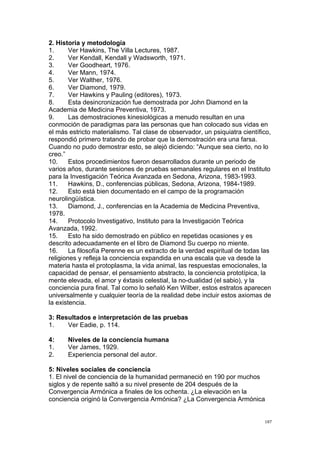  
	
  
187	
  
2. Historia y metodología
1. Ver Hawkins, The Villa Lectures, 1987.
2. Ver Kendall, Kendall y Wadsworth, 1971.
3. Ver Goodheart, 1976.
4. Ver Mann, 1974.
5. Ver Walther, 1976.
6. Ver Diamond, 1979.
7. Ver Hawkins y Pauling (editores), 1973.
8. Esta desincronización fue demostrada por John Diamond en la
Academia de Medicina Preventiva, 1973.
9. Las demostraciones kinesiológicas a menudo resultan en una
conmoción de paradigmas para las personas que han colocado sus vidas en
el más estricto materialismo. Tal clase de observador, un psiquiatra científico,
respondió primero tratando de probar que la demostración era una farsa.
Cuando no pudo demostrar esto, se alejó diciendo: “Aunque sea cierto, no lo
creo.”
10. Estos procedimientos fueron desarrollados durante un periodo de
varios años, durante sesiones de pruebas semanales regulares en el Instituto
para la Investigación Teórica Avanzada en Sedona, Arizona, 1983-1993.
11. Hawkins, D., conferencias públicas, Sedona, Arizona, 1984-1989.
12. Esto está bien documentado en el campo de la programación
neurolingüística.
13. Diamond, J., conferencias en la Academia de Medicina Preventiva,
1978.
14. Protocolo Investigativo, Instituto para la Investigación Teórica
Avanzada, 1992.
15. Esto ha sido demostrado en público en repetidas ocasiones y es
descrito adecuadamente en el libro de Diamond Su cuerpo no miente.
16. La filosofía Perenne es un extracto de la verdad espiritual de todas las
religiones y refleja la conciencia expandida en una escala que va desde la
materia hasta el protoplasma, la vida animal, las respuestas emocionales, la
capacidad de pensar, el pensamiento abstracto, la conciencia prototípica, la
mente elevada, el amor y éxtasis celestial, la no-dualidad (el sabio), y la
conciencia pura final. Tal como lo señaló Ken Wilber, estos estratos aparecen
universalmente y cualquier teoría de la realidad debe incluir estos axiomas de
la existencia.
3: Resultados e interpretación de las pruebas
1. Ver Eadie, p. 114.
4: Niveles de la conciencia humana
1. Ver James, 1929.
2. Experiencia personal del autor.
5: Niveles sociales de conciencia
1. El nivel de conciencia de la humanidad permaneció en 190 por muchos
siglos y de repente saltó a su nivel presente de 204 después de la
Convergencia Armónica a finales de los ochenta. ¿La elevación en la
conciencia originó la Convergencia Armónica? ¿La Convergencia Armónica
 