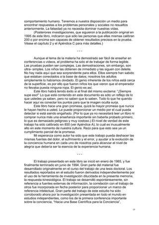  
	
  
19	
  
comportamiento humano. Tenemos a nuestra disposición un medio para
encontrar respuestas a los problemas personales y sociales no resueltos
anteriormente. La falsedad ya no necesita dominar nuestras vidas.
(Posteriores investigaciones, que siguieron a la publicación original en
1995 de este libro, indicaron que sólo las personas que ellas mismas calibran
200 o por encima son capaces de obtener resultados precisos en la prueba.
Véase el capítulo 2 y el Apéndice C para más detalles.)
- - -
Aunque el tema de la materia ha demostrado ser fácil de enseñar en
conferencias o videos, el problema ha sido el de trabajar de forma legible.
Las pruebas pueden ser complejas. Las demostraciones, sin embargo, son
ultra- simples. Los niños las obtienen de inmediato y las siguen con deleite.
No hay nada aquí que sea sorprendente para ellos. Ellos siempre han sabido
que estaban conectados a la base de datos; nosotros los adultos
simplemente lo habíamos olvidado. El genio inherente de los niños está cerca
de la superficie, es por ello que fueron niños los que vieron que el emperador
no llevaba puesta ninguna ropa. El genio es así.
Este libro habrá tenido éxito si al final del mismo exclama: “¡Siempre
supe eso!” Lo que está contenido en este documento es sólo un reflejo de lo
que ustedes ya saben, pero no saben que lo saben. Todo lo que he querido
hacer aquí es conectar los puntos para que la imagen oculta surja.
Este libro hace una gran promesa, quizá la mayor promesa que nunca
le hayan hecho a usted. Le puede proporcionar un medio por el cual pueda
detectar si está siendo engañado. (Por lo que ya no necesitará leer un libro ni
comprar nunca más una enseñanza importante sin haberla probado primero,
lo que es demasiado peligroso y muy costoso.) El nivel de verdad de este
trabajo ha sido calibrado en 850 (ver Apéndice A), lo cual es inusualmente
alto en este momento de nuestra cultura. Rezo para que esto sea ya un
cumplimiento parcial de la promesa.
Mi esperanza como autor ha sido que este trabajo pueda deshacer las
mismas fuentes del dolor, el sufrimiento y el error, y ayudar a la evolución de
la conciencia humana en cada uno de nosotros para alcanzar el nivel de
alegría que debería ser la esencia de la experiencia humana.
- - -
El trabajo presentado en este libro se inició en enero de 1965, y fue
finalmente terminado en junio de 1994. Gran parte del material fue
desarrollado originalmente en el curso del trabajo de una tesis doctoral. Los
resultados reportados en el estudio fueron derivados independientemente por
el uso de la herramienta de investigación dilucidada en la presente memoria,
la respuesta kinesiológica. El trabajo se desarrolló espontáneamente, sin
referencia a fuentes externas de información, la correlación con el trabajo de
otros fue incorporada en fecha posterior para proporcionar un marco de
referencia intelectual. Gran parte del trabajo de este estudio ha sido
corroborado ahora por la investigación presentada en todo el mundo en
estudios independientes, como los de la primera conferencia importante
sobre la conciencia, “Hacia una Base Científica para la Conciencia”,
 