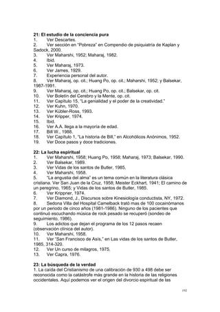  
	
  
192	
  
21: El estudio de la conciencia pura
1. Ver Descartes.
2. Ver sección en “Pobreza” en Compendio de psiquiatría de Kaplan y
Sadock, 2000.
3. Ver Maharshi, 1952; Maharaj, 1982.
4. Ibid.
5. Ver Maharaj, 1973.
6. Ver James, 1929.
7. Experiencia personal del autor.
8. Ver Maharaj, op. cit.; Huang Po, op. cit.; Maharshi, 1952; y Balsekar,
1987-1991.
9. Ver Maharaj, op. cit.; Huang Po, op. cit.; Balsekar, op. cit.
10. Ver Boletín del Cerebro y la Mente, op. cit.
11. Ver Capítulo 15, “La genialidad y el poder de la creatividad.”
12. Ver Kuhn, 1970.
13. Ver Kübler-Ross, 1993.
14. Ver Kripper, 1974.
15. Ibid.
16. Ver A.A. llega a la mayoría de edad.
17. Bill W., 1988.
18. Ver Capítulo 1, “La historia de Bill,” en Alcohólicos Anónimos, 1952.
19. Ver Doce pasos y doce tradiciones.
22: La lucha espiritual
1. Ver Maharshi, 1958; Huang Po, 1958; Maharaj, 1973; Balsekar, 1990.
2. Ver Balsekar, 1989.
3. Ver Vidas de los santos de Butler, 1985.
4. Ver Maharshi, 1958.
5. “La angustia del alma” es un tema común en la literatura clásica
cristiana. Ver San Juan de la Cruz, 1958; Meister Eckhart, 1941; El camino de
un peregrino, 1965; y Vidas de los santos de Butler, 1985.
6. Ver Krippner, 1974.
7. Ver Diamond, J., Discursos sobre Kinesiología conductista, NY, 1972.
8. Sedona Villa del Hospital Camelback trató mas de 100 cocainómanos
por un periodo de cinco años (1981-1986). Ninguno de los pacientes que
continuó escuchando música de rock pesado se recuperó (sondeo de
seguimiento, 1986).
9. Los adictos que dejan el programa de los 12 pasos recaen
(observación clínica del autor).
10. Ver Maharshi, 1958.
11. Ver “San Francisco de Asís,” en Las vidas de los santos de Butler,
1985, 314-320.
12. Ver Un curso de milagros, 1975.
13. Ver Capra, 1976.
23: La búsqueda de la verdad
1. La caída del Cristianismo de una calibración de 930 a 498 debe ser
reconocida como la catástrofe más grande en la historia de las religiones
occidentales. Aquí podemos ver el origen del divorcio espiritual de las
 
