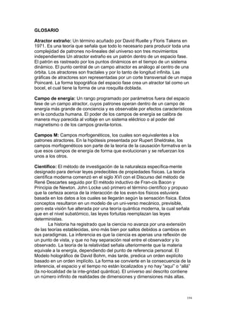  
	
  
194	
  
GLOSARIO
Atractor extraño: Un término acuñado por David Ruelle y Floris Takens en
1971. Es una teoría que señala que todo lo necesario para producir toda una
complejidad de patrones no-lineales del universo son tres movimientos
independientes Un atractor extraño es un patrón dentro de un espacio fase.
El patrón es rastreado por los puntos dinámicos en el tiempo de un sistema
dinámico. El punto central de un campo atractor es análogo al centro de una
órbita. Los atractores son fractales y por lo tanto de longitud infinita. Las
gráficas de atractores son representadas por un corte transversal de un mapa
Poincaré. La forma topográfica del espacio fase crea un atractor tal como un
bocel, el cual tiene la forma de una rosquilla doblada.
Campo de energía: Un rango programado por parámetros fuera del espacio
fase de un campo atractor, cuyos patrones operan dentro de un campo de
energía más grande de conciencia y es observable por efectos característicos
en la conducta humana. El poder de los campos de energía se calibra de
manera muy parecida al voltaje en un sistema eléctrico o al poder del
magnetismo o de los campos gravita-torios.
Campos M: Campos morfogenéticos, los cuales son equivalentes a los
patrones atractores. En la hipótesis presentada por Rupert Sheldrake, los
campos morfogenéticos son parte de la teoría de la causación formativa en la
que esos campos de energía de forma que evolucionan y se refuerzan los
unos a los otros.
Científico: El método de investigación de la naturaleza específica-mente
designado para derivar leyes predecibles de propiedades físicas. La teoría
científica moderna comenzó en el siglo XVI con el Discurso del método de
René Descartes seguido por El método inductivo de Fran-cis Bacon y
Principia de Newton. John Locke usó primero el término científico y propuso
que la certeza acerca de la interacción de los even-tos físicos estuviera
basada en los datos a los cuales se llegarán según la sensación física. Estos
conceptos resultaron en un modelo de un uni-verso mecánico, previsible,
pero esta visión fue alterada por una teoría quántica moderna, la cual señala
que en el nivel subatómico, las leyes fortuitas reemplazan las leyes
deterministas.
La historia ha registrado que la ciencia no avanza por una extensión
de las teorías establecidas, sino más bien por saltos debidos a cambios en
sus paradigmas. La inferencia es que la ciencia es apenas una reflexión de
un punto de vista, y que no hay separación real entre el observador y lo
observado. La teoría de la relatividad señala ulteriormente que la materia
equivale a la energía, dependiendo del punto de referencia personal. El
Modelo holográfico de David Bohm, más tarde, predica un orden explícito
basado en un orden implícito. La forma se convierte en la consecuencia de la
inferencia, el espacio y el tiempo no están localizados y no hay “aquí” o “allá”
(la no-localidad de la inte-gridad quántica). El universo así descrito contiene
un número infinito de realidades de dimensiones y dimensiones más altas.
 