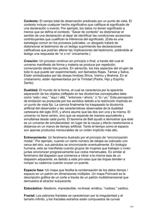  
	
  
195	
  
Contexto: El campo total de observación predicado por un punto de vista. El
contexto incluye cualquier hecho significativo que califique el significado de
una declaración o evento. Por ejemplo, los datos no tienen significado a
menos que se defina el contexto. “Sacar de contexto” es distorsionar el
sentido de una declaración al dejar de identificar las condiciones accesorias
contribuyentes que cualifican la inferencia del significado. (Esta es una
estrategia común en los procesos judiciales: un abogado tratará de
distorsionar el testimonio de un testigo suprimiendo las declaraciones
calificativas que podrían alterar las implicaciones del testimonio, pidiéndole al
testigo una respuesta de “sí o no” únicamente.)
Creación: Un proceso continuo sin principio o final, a través del cual el
universo manifiesto de forma y materia se produce por repetición,
comenzando desde tres puntos. En sánscrito, los tres aspectos del ori-gen de
todo lo que puede ser experimentado, son llamados Rajas, Tamas y Satva.
Están simbolizados por las diosas hindúes Shiva, Vishnu y Brahma. En el
cristianismo, están representados por la Trinidad (Padre, Hijo y Espíritu
Santo).
Dualidad: El mundo de la forma, el cual se caracteriza por la aparente
separación de los objetos (reflejado en las dicotomías conceptuales tales
como “esto / eso,” “aquí / allá,” “entonces / ahora,” o “tú / yo.” Esta percepción
de limitación es producida por los sentidos debido a la restricción implícita en
un punto de vista fijo. La ciencia finalmente ha traspasado la dicotomía
artificial del observador y las características observadas de la dualidad
cartesiana del siglo XVII, y ahora asume que las dos son una y la misma. El
universo no tiene centro, sino que se expande de manera equivalente y
simultánea desde cada punto. El teorema de Bell ayudó a demostrar que éste
es un universo de simultaneidad: en lugar de la causa y efecto newtonianos a
distancia en un marco de tiempo artificial. Tanto el tiempo como el espacio
son apenas productos mensurables de un orden implícito más alto.
Entrenamiento: Un fenómeno ilustrado por el principio de “sincronización
modal.” Por ejemplo, cuando un cierto número de relojes es colocado uno
cerca del otro, sus péndulos se sincronizarán eventualmente. En biología
humana, esto se manifiesta cuando grupos de mujeres que trabajan o viven
juntas sincronizan progresivamente sus ciclos menstruales. Es similar al
fenómeno del diapasón que comienza a vibrar a la misma tasa de un
diapasón adyacente; es debido a este pro-ceso que las tropas tienden a
romper su cadencia cuando cruzan un puente.
Espacio fase: Un mapa que facilita la condensación de los datos tiempo /
espacio en un patrón en dimensiones múltiples. Un mapa Poincaré es la
descripción gráfica de un corte a través de un patrón multidimensional que
demuestra el atractor subyacente.
Estocástico: Aleatorio, impredecible, no-lineal, errático, “ruidoso,” caótico.
Fractal: Los patrones fractales se caracterizan por la irregularidad y el
tamaño infinito, y los fractales extraños están compuestos de curvas
 