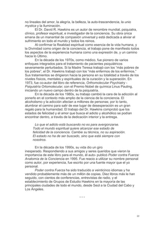  
	
  
22	
  
no lineales del amor, la alegría, la belleza, la auto-trascendencia, la unio
mystica y la Iluminación.
El Dr. David R. Hawkins es un autor de renombre mundial, psiquiatra,
clínico, profesor espiritual, e investigador de la conciencia. Su obra única
emana de un manantial de compasión universal y está dedicada a aliviar el
sufrimiento en todo el mundo y todos los reinos.
Al confirmar la Realidad espiritual como esencia de la vida humana, y
la Divinidad como origen de la conciencia, el trabajo pone de manifiesto todos
los aspectos de la experiencia humana como una expresión de, y un camino
hacia lo Último.
En la década de los 1970s, como médico, fue pionero de varios
enfoques integrados para el tratamiento de pacientes psiquiátricos
severamente perturbados. Si la Madre Teresa trabajó con los “más pobres de
los pobres”, el Dr. Hawkins trabajó con los “más enfermos de los enfermos.”
Sus tratamientos se dirigieron hacia la persona en su totalidad a través de los
niveles físicos, mentales y espirituales de la curación y la superación. En
1973, fue co-autor del libro de referencia, Orthomolecular Psychiatry -
Psiquiatría Ortomolecular, con el Premio Nobel de química Linus Pauling,
iniciando un nuevo campo dentro de la psiquiatría.
En la década de los 1980s, su trabajo cambió la cara de la adicción al
ponerlo en el contexto más amplio de la ciencia de la conciencia. El
alcoholismo y la adicción afectan a millones de personas; por lo tanto,
alumbrar el camino para salir de ese lugar de desesperación es un gran
regalo para la humanidad. El trabajo del Dr. Hawkins comprobó que los
estados de felicidad y el amor que busca el adicto y alcohólico se podían
encontrar dentro, a través de la dedicación interior y la entrega.
Lo que el adicto está buscando no es para avergonzarse.
Todo el mundo espiritual quiere alcanzar ese estado de
felicidad de la conciencia. Cambie su técnica, no su aspiración.
El estado no ha de ser buscado, sino que está siempre con
nosotros.
En la década de los 1990s, su vida dio un giro
inesperado. Respondiendo a sus amigos y seres queridos que vieron la
importancia de este libro para el mundo, él auto- publicó Poder contra Fuerza:
Anatomía de la Conciencia en 1995. Fue reacio a utilizar su nombre personal
como autor, por experiencia, fue escrito por una fuente mayor que el yo
personal.
Poder contra Fuerza ha sido traducido a veinticinco idiomas y ha
vendido probablemente más de un millón de copias. Diez libros más le han
seguido, con cientos de conferencias, entrevistas de radio, y el
establecimiento de Grupos de Estudio Hawkins en la mayoría de las
principales ciudades de todo el mundo, desde Seúl a la Ciudad del Cabo y
Los Ángeles.
- - -
 