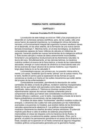  
	
  
34	
  
PRIMERA PARTE: HERRAMIENTAS
CAPÍTULO 1
Avances Cruciales En El Conocimiento
La evolución de este trabajo se inició en 1965 y fue propiciada por el
desarrollo en numerosos campos científicos, pero, de los cuales, sólo unos
pocos fueron de especial importancia. La investigación clínica del sistema
nervioso y el funcionamiento integral del organismo humano resultaron claves
en el desarrollo, en los años setenta, de la formación de una nueva ciencia
llamada kinesiología 1. Mientras tanto, en el área tecnológica, se diseñaron
computadoras capaces de hacer millones de cálculos en milésimas de
segundo, haciendo posible las nuevas herramientas de la inteligencia artificial
2. Este acceso abrupto a masas de datos anteriormente inconcebibles,
fomentaron una perspectiva revolucionaria de los fenómenos naturales: la
teoría del caos. Simultáneamente, en las ciencias teóricas, la mecánica
cuántica conllevó al avance de la física teórica; a través de las matemáticas
asociadas, emerge un nuevo estudio de dinámica no lineal siendo este uno
de los avances de mayor alcance de la ciencia moderna, cuyo impacto a
largo plazo todavía no se ha calculado 3.
La kinesiología expuso, por primera vez, la conexión íntima entre la
mente y el cuerpo, revelando que la mente “piensa” con el cuerpo mismo. Por
lo tanto, facilitó el camino para la exploración de las formas en que la
conciencia se revela a sí misma en los sutiles mecanismos que están detrás
del proceso de las enfermedades 4.
Computadoras avanzadas, permitiendo la descripción de vastas
cantidades de datos a través de gráficas, revelaron sistemas insospechados
dentro de los que habían sido ignorados como datos indescifrables o sin
significado, datos caóticos 5. Teóricos en diversos campos fueron
repentinamente capaces de insinuar métodos coherentes para la
comprensión de datos que habían sido considerados incoherentes o no
lineales (difusos o caóticos), y por lo tanto, inaccesibles a través de la teoría
lógica probabilística convencional y de las matemáticas.
El análisis de estos datos “incoherentes” identificó modelos ocultos de
energías, o atractores (los cuales han sido postulados por las matemáticas
avanzadas o ecuaciones no lineales), que existían detrás de los fenómenos
naturales aparentemente aleatorios 6. Las gráficas computarizadas
mostraron claramente los diseños de estos campos atractores. El potencial
implícito para llevar a cabo el análisis de sistemas presuntamente
imprevisibles en áreas tan dispares como la mecánica de los fluidos, la
biología humana y la astronomía estelar, parece ilimitado. (Pero, por lo
general, el público ha permanecido ignorante en el campo de la dinámica no
lineal, excepto por la aparición en el medio comercial de algunos intrigantes
modelos gráficos computarizados generados por la geometría fractal).
 