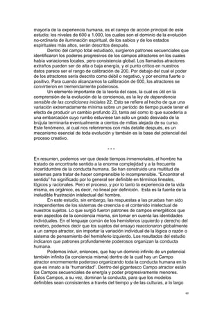  
	
  
40	
  
mayoría de la experiencia humana, es el campo de acción principal de este
estudio; los niveles de 600 a 1.000, los cuales son el dominio de la evolución
no-ordinaria de iluminación espiritual, de los sabios y de los estados
espirituales más altos, serán descritos después.
Dentro del campo total estudiado, surgieron patrones secuenciales que
identificaron los poderes progresivos de los campos atractores en los cuales
había variaciones locales, pero consistencia global. Los llamados atractores
extraños pueden ser de alta o baja energía, y el punto crítico en nuestros
datos parece ser el rango de calibración de 200. Por debajo del cual el poder
de los atractores sería descrito como débil o negativo, y por encima fuerte o
positivo. Para cuando alcanzamos la calibración de 600, los atractores se
convirtieron en tremendamente poderosos.
Un elemento importante de la teoría del caos, la cual es útil en la
comprensión de la evolución de la conciencia, es la ley de dependencia
sensible de las condiciones iniciales 22. Esto se refiere al hecho de que una
variación extremadamente mínima sobre un período de tiempo puede tener el
efecto de producir un cambio profundo 23, tanto así como lo que sucedería a
una embarcación cuyo rumbo estuviese tan solo un grado desviado de la
brújula terminaría eventualmente a cientos de millas alejada de su curso.
Este fenómeno, al cual nos referiremos con más detalle después, es un
mecanismo esencial de toda evolución y también es la base del potencial del
proceso creativo.
- - -
En resumen, podemos ver que desde tiempos inmemoriales, el hombre ha
tratado de encontrarle sentido a la enorme complejidad y a la frecuente
incertidumbre de la conducta humana. Se han construido una multitud de
sistemas para tratar de hacer comprensible lo incomprensible. “Encontrar el
sentido” ha significado por lo general ser definible en términos lineales,
lógicos y racionales. Pero el proceso, y por lo tanto la experiencia de la vida
misma, es orgánico, es decir, no lineal por definición. Esta es la fuente de la
ineludible frustración intelectual del hombre.
En este estudio, sin embargo, las respuestas a las pruebas han sido
independientes de los sistemas de creencia o el contenido intelectual de
nuestros sujetos. Lo que surgió fueron patrones de campos energéticos que
eran aspectos de la conciencia misma, sin tomar en cuenta las identidades
individuales. En el lenguaje común de los hemisferios izquierdo y derecho del
cerebro, podemos decir que los sujetos del ensayo reaccionaron globalmente
a un campo atractor, sin importar la variación individual de la lógica o razón o
sistema de pensamiento del hemisferio izquierdo. Los resultados del estudio
indicaron que patrones profundamente poderosos organizan la conducta
humana.
Podemos intuir, entonces, que hay un dominio infinito de un potencial
también infinito (la conciencia misma) dentro de la cual hay un Campo
atractor enormemente poderoso organizando toda la conducta humana en lo
que es innato a la “humanidad”. Dentro del gigantesco Campo atractor están
los Campos secuenciales de energía y poder progresivamente menores.
Estos Campos, a su vez, dominan la conducta, para que los modelos
definibles sean consistentes a través del tiempo y de las culturas, a lo largo
 