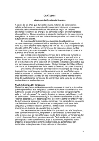  
	
  
56	
  
CAPÍTULO 4
Niveles de la Conciencia Humana
A través de los años que duró este estudio, millones de calibraciones
definieron fielmente un rango de valores correspondientes a un grupo de
actitudes y emociones reconocidas y localizadas según los campos
atractores específicos de energía, así como los campos electromagnéticos
atraen al hierro. Hemos adaptado la siguiente clasificación de estos campos
energéticos de manera que sea fácilmente comprensible, así como clínica y
subjetivamente exacta.
Es muy importante recordar que las cifras de calibración no
representan una progresión aritmética, sino logarítmica. Por consiguiente, el
nivel 300 no es el doble de la amplitud de 150; es 10 a la 300ava potencia (10
elevado a 300). Por lo tanto, un incremento de hasta unos pocos puntos
representa un gran avance en poder, la tasa de incremento en el poder al ir
subiendo en la escala es enorme.
Las formas en que los distintos niveles de la conciencia humana se
expresan son profundas y distantes, sus efectos son a la vez ordinarios y
sutiles. Todos los niveles por debajo de 200 destruyen a la larga la vida tanto
en el individuo como en la sociedad; en contraste, todos los niveles sobre 200
son expresiones constructivas de poder. El nivel decisivo de 200 es el fulcro
que divide las áreas generales de la fuerza (o falsedad) del poder (o verdad).
Describir lo emocional se correlaciona con los campos de energía de
la conciencia, pues tenga en cuenta que raramente se manifiestan como
estados puros en un individuo. Una persona puede operar en un nivel en un
área determinada de la vida y en otro nivel completamente distinto en otra
área. El nivel global de conciencia de un individuo es la suma de los efectos
totales de estos niveles diversos.
Nivel de Energía 20: Vergüenza
El nivel de Vergüenza está peligrosamente cercano a la muerte, a la cual se
puede optar debido a la Vergüenza como un suicidio de la conciencia o más
sutilmente elegida ante la frustración de tomar medidas para prolongar la
vida, un “suicidio pasivo”. La muerte debido a accidentes evitables es común
en estos casos. Todos tenemos algún tipo de consciencia sobre el dolor de
“caer en desgracia”, ser desprestigiados, o sentirnos como un “ente sin vida”.
En la Vergüenza, apagamos nuestros cerebros y nos escabullimos, deseando
que fuésemos invisibles. El destierro es un compañero tradicional de la
vergüenza y en las sociedades primitivas, de las cuales todos somos
originarios, el destierro es equivalente a la muerte.
Las experiencias tempranas de la vida que conducen a la Vergüenza,
tales como el abuso sexual, tergiversan la personalidad durante toda una
vida, a menos que se trate el tema por medio de la terapia. La Vergüenza, tal
como lo determinó Freud, produce neurosis. Destruye la salud emocional y
psicológica y, como consecuencia, baja la auto-estima, dejándolo a uno
propenso al desarrollo de enfermedades físicas. La personalidad con
tendencia a la Vergüenza es tímida, retraída e introvertida.
 