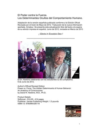  
	
  
6	
  
El Poder contra la Fuerza.
Los Determinantes Ocultos del Comportamiento Humano.
Adaptación de la versión española publicada conforme a la Edición Oficial
Revisada por el Autor de Mayo de 2012. Traducción de la nueva información
aportada. Amateur. Se presenta esta actualización libre del texto a la espera
de su edición impresa en español. Junio de 2012, revisada en Marzo de 2013
¡ Gloria in Excelsis Deo !
----------------------------------------------------------------------------
	
   	
  
El Dr. Hawkins celebrando con los estudiantes su 85 cumpleaños.
9 de Junio de 2012.
Author's Official Revised Edition
Power vs. Force, The Hidden Determinants of Human Behavior:
An Anatomy of Consciousnes
by David R. Hawkins, M.D., Ph.D.
Product Details:
Softcover - $14.95 - 414 pages
Publisher: Veritas Publishing Weight: 1.5 pounds
ISBN-13: 9780964326118
 