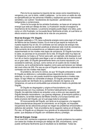  
	
  
60	
  
Pero la Ira se expresa la mayoría de las veces como resentimiento y
venganza y es, por lo tanto, volátil y peligrosa. La Ira como un estilo de vida
es ejemplificada por las personas irritables y explosivas que son demasiado
sensibles y se vuelven “recolectores de injusticias”, pendencieros,
beligerantes o contenciosos.
Como la Ira surge de los anhelos frustrados, se basa en el campo de
energía que está por debajo de ésta. La frustración resulta al exagerar la
importancia de los deseos. La persona enojada puede llegar a la rabia, justo
como un niño frustrado. La Ira puede llevar fácilmente al odio, el cual tiene un
efecto erosivo en todas las áreas de la vida de una persona.
Nivel de Energía 175: Orgullo
El Orgullo calibrado a 175, tiene suficiente energía como para regir el Cuerpo
de Marina de los Estados Unidos. Es el nivel al que aspira la mayoría de
nuestra especie hoy en día. En contraste con los campos de energía más
bajos, las personas se sienten positivas al alcanzar este nivel de conciencia.
Este aumento de la autoestima es un bálsamo para todo el dolor
experimentado en los niveles más bajos de conciencia. El Orgullo luce bien y
lo sabe; se pavonea en la procesión de la vida. El Orgullo está muy lejos de
la Vergüenza, la Culpa y el Temor para salir, por ejemplo, del desespero por
huir de un barrio marginado para llegar a ser un soldado de la marina, lo cual
es un gran salto. El Orgullo generalmente tiene una buena reputación y la
sociedad lo estimula, aunque, como vemos en el cuadro de los niveles de
conciencia, es lo suficientemente negativo como para permanecer por debajo
del nivel crítico de 200. Por eso es que el Orgullo se siente bien solamente en
contraste con los niveles más bajos.
El problema, tal como lo vemos, es que “El Orgullo antecede la caída”.
El Orgullo es defensivo y vulnerable porque depende de condiciones
externas, lo cual a su vez puede revertirnos repentinamente a niveles más
bajos. El ego inflado es vulnerable al ataque. El Orgullo permanece débil
porque puede ser derribado de su pedestal y llevado de regreso a la
Vergüenza, el cual es el combustible que enciende el miedo a la pérdida del
Orgullo.
El Orgullo es disgregador y origina el fraccionalismo y las
consecuencias son muy costosas. El hombre habitualmente muere por
Orgullo; los ejércitos todavía se aniquilan unos a otros por ese aspecto del
Orgullo llamado nacionalismo. Las guerras religiosas, el terrorismo político y
el fanatismo, la terrible historia del Medio Oriente y la Europa Central; son
todos el precio del Orgullo, por el cual paga toda la sociedad.
El inconveniente del Orgullo, por tanto es la arrogancia y la negación.
Estas características bloquean el crecimiento: en el Orgullo, es imposible
recuperarse de las adicciones porque se niegan los problemas emocionales o
defectos del carácter. Todo el problema de la negación radica en el Orgullo.
Por eso, el Orgullo es un bloqueo muy grande en la adquisición del verdadero
poder, que desplaza al Orgullo con verdadera altura y prestigio.
Nivel de Energía: Coraje
En el nivel 200, comienza a aparecer el poder. Cuando probamos los sujetos
con todos los niveles de energía por debajo de 200, encontramos, como
puede verificarse fácilmente que el resultado es la debilidad. Todas las
 