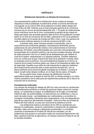  
	
  
67	
  
CAPÍTULO 5
Distribución Social De Los Niveles De Conciencia
Una representación gráfica de la distribución de los niveles de energía
respectivos entre la población mundial sería similar a la forma del techo de
una pagoda, en la cual en 85% de la población mundial calibra debajo del
nivel crítico de 200, mientras que el nivel promedio general de la conciencia
humana hoy en día es de aproximadamente 204. 1. El poder de relativamente
pocos individuos cerca de la cima, contrarresta la energía de las masas de
abajo para lograr ese promedio general. Sólo el 8,0% de la población mundial
opera en el nivel de conciencia de los 400s, solamente el 4% de la población
mundial calibra en el campo de energía de 500 o más; y solo una persona de
cada muchos millones alcanza el nivel de conciencia de 600 o más.
A primera vista, estos números parecen inverosímiles, pero si
examinamos las condiciones globales, recordaremos fácilmente que las
poblaciones de sub-continentes enteros viven prácticamente al nivel de la
existencia. El hambre y las enfermedades son comunes, frecuentemente
acompañadas de la opresión política y de recursos sociales escasos. Muchas
de estas personas viven en un estado tal de desesperanza que calibran al
nivel de la Apatía, resignándose a su abyecta pobreza. También debemos
tener en cuenta que la gran mayoría del resto de la población mundial, tanto
la civilizada como la primitiva, vive primordialmente basada en el Temor; la
mayoría de los seres humanos pasan sus vidas en la búsqueda de algún tipo
de seguridad. Aquellos cuyo estilo de vida trasciende la urgencia imperiosa
de la supervivencia para dar paso a otras opciones de todo tipo, son un
blanco perfecto de la economía global manejada por el Deseo, y el éxito al
lograr cumplir estos deseos conlleva, en el mejor de los casos, al Orgullo.
No se puede iniciar ningún proceso de satisfacción humana
significativa hasta que se llegue al nivel de 250, en donde emerge a un cierto
nivel la autoestima como base para las experiencias positivas de la vida en la
evolución de la conciencia.
Correlaciones Culturales
Los campos de energía por debajo de 200 son más comunes en condiciones
extremadamente primitivas en donde las personas logran sobrevivir a duras
penas. La vestimenta es exigua, el analfabetismo es la regla, la mortandad
infantil es alta, las enfermedades y la desnutrición son endémicas, y hay un
vacío de poder social. Las habilidades son rudimentarias y se centran en
conseguir combustible y alimentos para resguardarse y hay una dependencia
total de los caprichos del ambiente inmediato. Esta es la tribu de la Edad de
Piedra del nivel cultural, un poco por encima de la existencia animal.
Las poblaciones típicas a principios de los 200 se caracterizan por
labores no cualificadas, comercio rudimentario y construcción de artefactos
sencillos, tales como piraguas y albergues provisionales. La movilidad
comienza a expresarse en el estilo de vida de los nómadas y en las
poblaciones que poseen en promedio niveles de conciencia ligeramente más
altos, aparece entonces la agricultura y el trueque evoluciona hasta el uso de
la moneda simbólica.
 