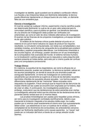  
	
  
82	
  
investigador se debilite, igual sucederá con la calidad o confección inferior.
Los fraudes y las imitaciones falsas son fácilmente detectables; la técnica
puede diferenciar rápidamente un cheque bueno de uno malo, un diamante
falso de una verdadera joya.
Ciencia e Investigación
El nivel de verdad de cualquier informe, experimento o teoría científico puede
ser determinado fácilmente, lo cual es de un gran valor potencial para la
comunidad científica y para el público en general. Los beneficios derivados
de una directriz de investigación dada pueden ser verificados con
anterioridad, así como el valor de otros métodos alternativos de investigación.
El examen de las finanzas de los proyectos investigativos y el equipo también
es de valor práctico.
El análisis de los factores críticos puede detectar el punto en un
sistema en el cual el menor esfuerzo es capaz de producir los mayores
resultados. La simulación computarizada, con todas sus complejidades y sus
variables inciertas, es la técnica de vanguardia de la actualidad para predecir
desarrollos y explorar propuestas alternativas. Las limitaciones inherentes a
los circuitos lógicos, sin embargo, pueden obviarse con el uso kinesiológico
de la computadora más avanzada del mundo: el sistema nervioso humano.
La no-localización cuántica garantiza que la respuesta a cada pregunta está
siempre presente en todas partes, pero esto por sí mismo puede ser confuso
para una computadora convencional.
Trabajo Clínico
En medicina, la exactitud de los diagnósticos, así como la eficacia de un
tratamiento prescrito, pueden ser probados. La técnica es también valiosa en
los asuntos psicológicos, en donde la causa de una anomalía puede ser
averiguada rápidamente. Un tema de investigación en controversia
actualmente que obviamente se sugirió es el área de los llamados recuerdos
reprimidos infantiles de supuestos abusos sexuales. Los hechos pueden
diferenciarse rápidamente de las “memorias” falsas evocadas como
respuesta a la sugestión. Freud concluyó que la mayoría de las denuncias de
incesto infantil con las cuales se encontró eran originadas por la histeria, dejó
de creer en ellas. A continuación, los investigadores posteriores, sin
embargo, sostuvieron que las declaraciones de estos pacientes eran ciertas.
La investigación adicional indicó que los informes de las declaraciones de los
pacientes siendo verdad eran en sí mismos falsos.
Las pruebas kinesiológicas son usadas para respaldar juicios clínicos,
así como para la investigación controlada científicamente, debido a que
trasciende la limitación integrada a los estudios doble-ciego, los cuales
pueden por sí mismos crear exactamente el mismo error que supuestamente
deben evitar. Las estadísticas no son un sustituto de la verdad, y ante la
complejidad de los fenómenos bio-conductistas, los antecedentes cercanos
pueden ser fácilmente clasificados como causas aparentes. La “causa” real
puede ser un indicador del futuro a través de un campo atractor oculto
(karma).
 