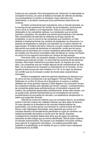 !
!
102!
brutas por pie cuadrado. Pero tal experiencia de “eficiencia” ha descartado la
compasión humana, así como la lealtad al mercado de millones de clientes.
Las computadoras no sienten; le otorgarán mayor atención a los
sentimientos, si se dieran cuenta que esos sentimientos determinan las
compras.
Un factor comercial de gran importancia, pero a menudo ignorado, es
la importancia del sentimiento de “familia” de los empleados, favoreciendo
unos a otros su lealtad y a la organización. Esta es una cualidad muy
destacable en las compañías exitosas. Los empleados que se sienten
queridos y apoyados, son aquellos que sonríen genuinamente a los clientes.
Otra característica de este tipo de ambiente es la baja rotación de
empleados, lo que no ocurre en las compañías que mantienen un trato
distante e impersonal donde hay cambios de empleados con frecuencia. La
escasez de empleados es siempre una expresión de un patrón atractor de
baja energía. El análisis del factor crítico de una gran cadena de farmacias de
descuentos que acaba de declararse en bancarrota, reveló que los pocos
dólares que se ahorraban por no tener empleados adicionales en las cajas,
les costaba con frecuencia incontables miles de dólares en ventas; tal miopía
es común en los negocios dominados por campos de baja energía.
Para tener éxito, es necesario adoptar y funcionar desde la base de los
principios que producen el éxito, no solo imitar las acciones de las personas
exitosas. Para hacer realmente lo que ellos hacen, se requiere ser como
ellos. Las compañías que han imitado algunas de las características de Wal-
Mart, con la esperanza de recuperar su participación en el mercado, no han
logrado el éxito porque tan solo imitaban el A B C en lugar de alinearse
con el ABC que es el concepto nuclear de donde estas características
emanaban.
Nuestra investigación sobre los patrones atractores se relaciona muy
de cerca con las conclusiones a las que llegaron Thomas Peters y Robert
Waterman en su libro En Busca de la Excelencia, el cual es un análisis
detallado de varios grandes negocios.2 Ellos llegaron a la conclusión de que
las compañías exitosas eran aquellas que tenían “corazón,” contrariamente a
las compañías gobernadas estrictamente por el hemisferio izquierdo del
cerebro, las compañías gestionadas científicamente. Al leer este estudio, uno
no puede evitar sentirse impresionado por la incompetencia de muchos
procedimientos de encuestas de mercado; Los estadísticos simplemente no
saben qué preguntas formular.
Además de contar los millones que una compañía factura, los analistas
podrían más bien evaluar los múltiples millones que ellos dejan de facturar.
Un buen ejemplo es la decadencia del mercado estadounidense de
automóviles. Uno podría pensar que teniendo en cuenta el éxito del Rolls-
Royce o del Volkswagen Escarabajo, sería aparente que unirse a un
concepto filosófico de obsolescencia planificada en lugar de mantener una
calidad perdurable demuestra un burdo error de cálculo. Nuestras
investigaciones indicaban desde hace años que de seguir los patrones
atractores de alta energía que ya hemos identificado, Detroit podía reclamar
el mercado automovilístico. Se requiere una verdadera innovación artística
para capturar la imaginación del público, y la calidad perdurable debe
suplantar a la planificada, en la medida en que un coche nuevo sobrepasa
ampliamente los 20.000$.
 