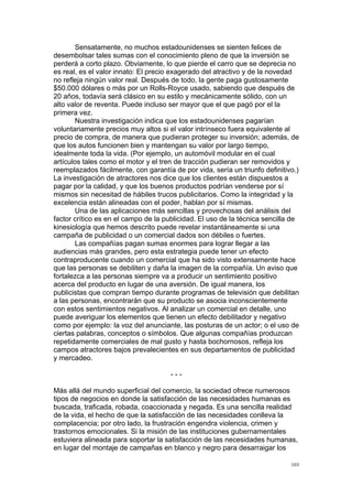 !
!
103!
Sensatamente, no muchos estadounidenses se sienten felices de
desembolsar tales sumas con el conocimiento pleno de que la inversión se
perderá a corto plazo. Obviamente, lo que pierde el carro que se deprecia no
es real, es el valor innato: El precio exagerado del atractivo y de la novedad
no refleja ningún valor real. Después de todo, la gente paga gustosamente
$50.000 dólares o más por un Rolls-Royce usado, sabiendo que después de
20 años, todavía será clásico en su estilo y mecánicamente sólido, con un
alto valor de reventa. Puede incluso ser mayor que el que pagó por el la
primera vez.
Nuestra investigación indica que los estadounidenses pagarían
voluntariamente precios muy altos si el valor intrínseco fuera equivalente al
precio de compra, de manera que pudieran proteger su inversión; además, de
que los autos funcionen bien y mantengan su valor por largo tiempo,
idealmente toda la vida. (Por ejemplo, un automóvil modular en el cual
artículos tales como el motor y el tren de tracción pudieran ser removidos y
reemplazados fácilmente, con garantía de por vida, sería un triunfo definitivo.)
La investigación de atractores nos dice que los clientes están dispuestos a
pagar por la calidad, y que los buenos productos podrían venderse por sí
mismos sin necesitad de hábiles trucos publicitarios. Como la integridad y la
excelencia están alineadas con el poder, hablan por sí mismas.
Una de las aplicaciones más sencillas y provechosas del análisis del
factor crítico es en el campo de la publicidad. El uso de la técnica sencilla de
kinesiología que hemos descrito puede revelar instantáneamente si una
campaña de publicidad o un comercial dados son débiles o fuertes.
Las compañías pagan sumas enormes para lograr llegar a las
audiencias más grandes, pero esta estrategia puede tener un efecto
contraproducente cuando un comercial que ha sido visto extensamente hace
que las personas se debiliten y daña la imagen de la compañía. Un aviso que
fortalezca a las personas siempre va a producir un sentimiento positivo
acerca del producto en lugar de una aversión. De igual manera, los
publicistas que compran tiempo durante programas de televisión que debilitan
a las personas, encontrarán que su producto se asocia inconscientemente
con estos sentimientos negativos. Al analizar un comercial en detalle, uno
puede averiguar los elementos que tienen un efecto debilitador y negativo
como por ejemplo: la voz del anunciante, las posturas de un actor; o el uso de
ciertas palabras, conceptos o símbolos. Que algunas compañías produzcan
repetidamente comerciales de mal gusto y hasta bochornosos, refleja los
campos atractores bajos prevalecientes en sus departamentos de publicidad
y mercadeo.
- - -
Más allá del mundo superficial del comercio, la sociedad ofrece numerosos
tipos de negocios en donde la satisfacción de las necesidades humanas es
buscada, traficada, robada, coaccionada y negada. Es una sencilla realidad
de la vida, el hecho de que la satisfacción de las necesidades conlleva la
complacencia; por otro lado, la frustración engendra violencia, crimen y
trastornos emocionales. Si la misión de las instituciones gubernamentales
estuviera alineada para soportar la satisfacción de las necesidades humanas,
en lugar del montaje de campañas en blanco y negro para desarraigar los
 