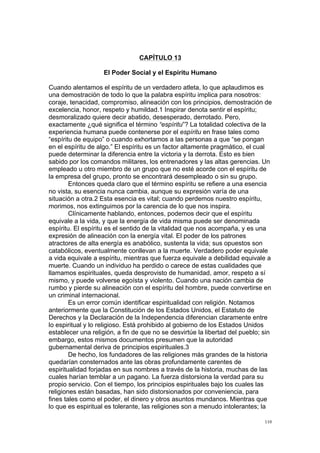 !
!
110!
CAPÍTULO 13
El Poder Social y el Espíritu Humano
Cuando alentamos el espíritu de un verdadero atleta, lo que aplaudimos es
una demostración de todo lo que la palabra espíritu implica para nosotros:
coraje, tenacidad, compromiso, alineación con los principios, demostración de
excelencia, honor, respeto y humildad.1 Inspirar denota sentir el espíritu;
desmoralizado quiere decir abatido, desesperado, derrotado. Pero,
exactamente ¿qué significa el término “espíritu”? La totalidad colectiva de la
experiencia humana puede contenerse por el espíritu en frase tales como
“espíritu de equipo” o cuando exhortamos a las personas a que “se pongan
en el espíritu de algo.” El espíritu es un factor altamente pragmático, el cual
puede determinar la diferencia entre la victoria y la derrota. Esto es bien
sabido por los comandos militares, los entrenadores y las altas gerencias. Un
empleado u otro miembro de un grupo que no esté acorde con el espíritu de
la empresa del grupo, pronto se encontrará desempleado o sin su grupo.
Entonces queda claro que el término espíritu se refiere a una esencia
no vista, su esencia nunca cambia, aunque su expresión varía de una
situación a otra.2 Esta esencia es vital; cuando perdemos nuestro espíritu,
morimos, nos extinguimos por la carencia de lo que nos inspira.
Clínicamente hablando, entonces, podemos decir que el espíritu
equivale a la vida, y que la energía de vida misma puede ser denominada
espíritu. El espíritu es el sentido de la vitalidad que nos acompaña, y es una
expresión de alineación con la energía vital. El poder de los patrones
atractores de alta energía es anabólico, sustenta la vida; sus opuestos son
catabólicos, eventualmente conllevan a la muerte. Verdadero poder equivale
a vida equivale a espíritu, mientras que fuerza equivale a debilidad equivale a
muerte. Cuando un individuo ha perdido o carece de estas cualidades que
llamamos espirituales, queda desprovisto de humanidad, amor, respeto a sí
mismo, y puede volverse egoísta y violento. Cuando una nación cambia de
rumbo y pierde su alineación con el espíritu del hombre, puede convertirse en
un criminal internacional.
Es un error común identificar espiritualidad con religión. Notamos
anteriormente que la Constitución de los Estados Unidos, el Estatuto de
Derechos y la Declaración de la Independencia diferencian claramente entre
lo espiritual y lo religioso. Está prohibido al gobierno de los Estados Unidos
establecer una religión, a fin de que no se desvirtúe la libertad del pueblo; sin
embargo, estos mismos documentos presumen que la autoridad
gubernamental deriva de principios espirituales.3
De hecho, los fundadores de las religiones más grandes de la historia
quedarían consternados ante las obras profundamente carentes de
espiritualidad forjadas en sus nombres a través de la historia, muchas de las
cuales harían temblar a un pagano. La fuerza distorsiona la verdad para su
propio servicio. Con el tiempo, los principios espirituales bajo los cuales las
religiones están basadas, han sido distorsionados por conveniencia, para
fines tales como el poder, el dinero y otros asuntos mundanos. Mientras que
lo que es espiritual es tolerante, las religiones son a menudo intolerantes; la
 