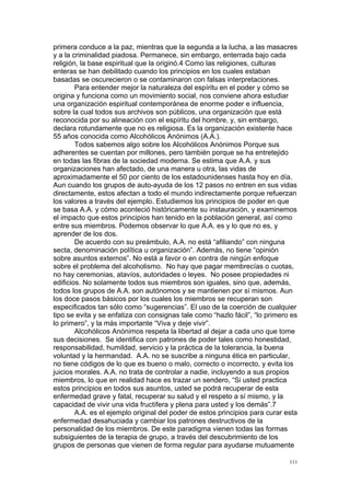 !
!
111!
primera conduce a la paz, mientras que la segunda a la lucha, a las masacres
y a la criminalidad piadosa. Permanece, sin embargo, enterrada bajo cada
religión, la base espiritual que la originó.4 Como las religiones, culturas
enteras se han debilitado cuando los principios en los cuales estaban
basadas se oscurecieron o se contaminaron con falsas interpretaciones.
Para entender mejor la naturaleza del espíritu en el poder y cómo se
origina y funciona como un movimiento social, nos conviene ahora estudiar
una organización espiritual contemporánea de enorme poder e influencia,
sobre la cual todos sus archivos son públicos, una organización que está
reconocida por su alineación con el espíritu del hombre, y, sin embargo,
declara rotundamente que no es religiosa. Es la organización existente hace
55 años conocida como Alcohólicos Anónimos (A.A.).
Todos sabemos algo sobre los Alcohólicos Anónimos Porque sus
adherentes se cuentan por millones, pero también porque se ha entretejido
en todas las fibras de la sociedad moderna. Se estima que A.A. y sus
organizaciones han afectado, de una manera u otra, las vidas de
aproximadamente el 50 por ciento de los estadounidenses hasta hoy en día.
Aun cuando los grupos de auto-ayuda de los 12 pasos no entren en sus vidas
directamente, estos afectan a todo el mundo indirectamente porque refuerzan
los valores a través del ejemplo. Estudiemos los principios de poder en que
se basa A.A. y cómo aconteció históricamente su instauración, y examinemos
el impacto que estos principios han tenido en la población general, así como
entre sus miembros. Podemos observar lo que A.A. es y lo que no es, y
aprender de los dos.
De acuerdo con su preámbulo, A.A. no está “afiliando” con ninguna
secta, denominación política u organización”. Además, no tiene “opinión
sobre asuntos externos”. No está a favor o en contra de ningún enfoque
sobre el problema del alcoholismo. No hay que pagar membrecías o cuotas,
no hay ceremonias, atavíos, autoridades o leyes. No posee propiedades ni
edificios. No solamente todos sus miembros son iguales, sino que, además,
todos los grupos de A.A. son autónomos y se mantienen por sí mismos. Aun
los doce pasos básicos por los cuales los miembros se recuperan son
especificados tan sólo como “sugerencias”. El uso de la coerción de cualquier
tipo se evita y se enfatiza con consignas tale como “hazlo fácil”, “lo primero es
lo primero”, y la más importante “Viva y deje vivir”.
Alcohólicos Anónimos respeta la libertad al dejar a cada uno que tome
sus decisiones. Se identifica con patrones de poder tales como honestidad,
responsabilidad, humildad, servicio y la práctica de la tolerancia, la buena
voluntad y la hermandad. A.A. no se suscribe a ninguna ética en particular,
no tiene códigos de lo que es bueno o malo, correcto o incorrecto, y evita los
juicios morales. A.A. no trata de controlar a nadie, incluyendo a sus propios
miembros, lo que en realidad hace es trazar un sendero, “Si usted practica
estos principios en todos sus asuntos, usted se podrá recuperar de esta
enfermedad grave y fatal, recuperar su salud y el respeto a sí mismo, y la
capacidad de vivir una vida fructífera y plena para usted y los demás”.7
A.A. es el ejemplo original del poder de estos principios para curar esta
enfermedad desahuciada y cambiar los patrones destructivos de la
personalidad de los miembros. De este paradigma vienen todas las formas
subsiguientes de la terapia de grupo, a través del descubrimiento de los
grupos de personas que vienen de forma regular para ayudarse mutuamente
 