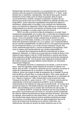 !
!
113!
Rowland logró de hecho recuperarse y su recuperación fue una fuente de
asombro para otra persona involucrada llamada Eddwin T. o “Ebby”, quien
también era un alcohólico, desesperado, más allá de toda ayuda. Cuando
Rowland le contó a Ebby como se había recuperado, Ebby le siguió
convenientemente y también consiguió la sobriedad. El patrón de una
persona que ayuda a otra con el mismo problema se extendió de Ebby a su
amigo Bill W., quien había sido hospitalizado frecuentemente debido al
alcoholismo, desahuciado e incurable y cuya condición era médicamente
grave y fue descrita sin esperanza. Ebby le dijo a Bill que su recuperación
estaba basada en el servicio a los demás, la limpieza moral, el anonimato, la
humildad y la entrega a un poder mayor al de uno mismo.9
Bill W. era ateo y encontró la idea de entregarse a un poder mayor
simplemente desagradable, por no decir más. La sola idea de entregarse era
una aberración para el orgullo de Bill; Se hundió en un desespero absoluto y
oscuro. Tenía una obsesión mental y alergia física al alcohol, lo cual lo
condenaba a la enfermedad, al delirio y a la muerte, un pronóstico que le
había sido claramente explicado a él y a su esposa, Lois. Finalmente Bill se
dio por vencido completamente; en este punto tuvo una experiencia profunda
de una Presencia Infinita y Luz y sintió una gran sensación de paz. Esa
noche, finalmente logró dormir y cuando se despertó al día siguiente, sintió
como si hubiera sido transformado de una manera indescriptible.10
La eficacia de la experiencia de Bill fue confirmada por el doctor
Williams D. Silkworth, su médico en el west side de la ciudad de Nueva York.
Silkworth había tratado a más de 10.000 alcohólicos y durante este tiempo
había adquirido suficiente sabiduría para reconocer la profunda importancia
de la experiencia de Bill. Fue él mismo quien después le presentó a Bill el
libro clásico del gran psicólogo Williams James llamado Las Variedades
Experiencias Religiosas.
Bill deseaba transmitir su experiencia a los demás, y como él mismo
decía, “pasé los siguientes meses tratando de convertir en sobrios a los
ebrios, pero sin éxito”. Finalmente, descubrió que era necesario convencer al
sujeto de lo desesperado de su condición; en términos de psicología
moderna, tenían que superar la falta de aceptación de su realidad. El primer
éxito de Bill fue el doctor Bob, un cirujano de Akron, Ohio, quien resultó con
una gran aptitud para lo espiritual y se convirtió después en un cofundador de
A.A.. Hasta su muerte en 1.956, el doctor Bob nunca se tomó otro trago.
Tampoco lo hizo Bill W., quien murió en 1.971. 11 El poder enorme que fue
materializado a través de la experiencia de Bill W. se ha manifestado
externamente en los millones de vidas que ha transformado. En la lista de la
revista Life sobre los 100 estadounidenses más grandiosos que han vivido,
Bill W. está acreditado como el creador del movimiento de auto-ayuda. 12
La historia de Bill W. es típica de individuos que han sido canales de
gran poder: los principios que comunican en una breve carrera reorganizan
las vidas de millones de personas por largos períodos de tiempo. Jesucristo,
por ejemplo, sólo enseñó por tres cortos años y, aún así, sus enseñanzas
han transformado desde entonces toda la sociedad occidental por largas
generaciones; el contacto del hombre con estas enseñanzas yace en el
centro de la historia de Occidente por los últimos 2.000 años. Las
calibraciones más altas de campos de poder atractores que se han
 