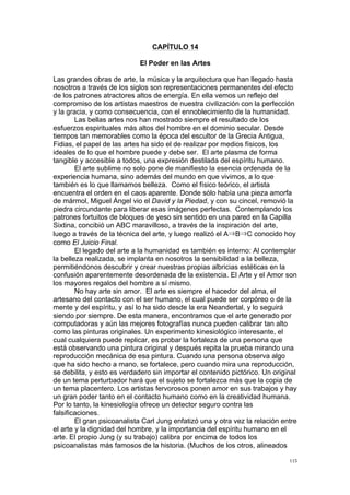 !
!
115!
CAPÍTULO 14
El Poder en las Artes
Las grandes obras de arte, la música y la arquitectura que han llegado hasta
nosotros a través de los siglos son representaciones permanentes del efecto
de los patrones atractores altos de energía. En ella vemos un reflejo del
compromiso de los artistas maestros de nuestra civilización con la perfección
y la gracia, y como consecuencia, con el ennoblecimiento de la humanidad.
Las bellas artes nos han mostrado siempre el resultado de los
esfuerzos espirituales más altos del hombre en el dominio secular. Desde
tiempos tan memorables como la época del escultor de la Grecia Antigua,
Fidias, el papel de las artes ha sido el de realizar por medios físicos, los
ideales de lo que el hombre puede y debe ser. El arte plasma de forma
tangible y accesible a todos, una expresión destilada del espíritu humano.
El arte sublime no solo pone de manifiesto la esencia ordenada de la
experiencia humana, sino además del mundo en que vivimos, a lo que
también es lo que llamamos belleza. Como el físico teórico, el artista
encuentra el orden en el caos aparente. Donde sólo había una pieza amorfa
de mármol, Miguel Ángel vio el David y la Piedad, y con su cincel, removió la
piedra circundante para liberar esas imágenes perfectas. Contemplando los
patrones fortuitos de bloques de yeso sin sentido en una pared en la Capilla
Sixtina, concibió un ABC maravilloso, a través de la inspiración del arte,
luego a través de la técnica del arte, y luego realizó el A B C conocido hoy
como El Juicio Final.
El legado del arte a la humanidad es también es interno: Al contemplar
la belleza realizada, se implanta en nosotros la sensibilidad a la belleza,
permitiéndonos descubrir y crear nuestras propias albricias estéticas en la
confusión aparentemente desordenada de la existencia. El Arte y el Amor son
los mayores regalos del hombre a sí mismo.
No hay arte sin amor. El arte es siempre el hacedor del alma, el
artesano del contacto con el ser humano, el cual puede ser corpóreo o de la
mente y del espíritu, y así lo ha sido desde la era Neandertal, y lo seguirá
siendo por siempre. De esta manera, encontramos que el arte generado por
computadoras y aún las mejores fotografías nunca pueden calibrar tan alto
como las pinturas originales. Un experimento kinesiológico interesante, el
cual cualquiera puede replicar, es probar la fortaleza de una persona que
está observando una pintura original y después repita la prueba mirando una
reproducción mecánica de esa pintura. Cuando una persona observa algo
que ha sido hecho a mano, se fortalece, pero cuando mira una reproducción,
se debilita, y esto es verdadero sin importar el contenido pictórico. Un original
de un tema perturbador hará que el sujeto se fortalezca más que la copia de
un tema placentero. Los artistas fervorosos ponen amor en sus trabajos y hay
un gran poder tanto en el contacto humano como en la creatividad humana.
Por lo tanto, la kinesiología ofrece un detector seguro contra las
falsificaciones.
El gran psicoanalista Carl Jung enfatizó una y otra vez la relación entre
el arte y la dignidad del hombre, y la importancia del espíritu humano en el
arte. El propio Jung (y su trabajo) calibra por encima de todos los
psicoanalistas más famosos de la historia. (Muchos de los otros, alineados
 