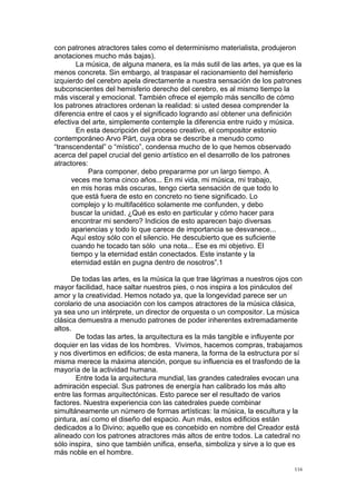 !
!
116!
con patrones atractores tales como el determinismo materialista, produjeron
anotaciones mucho más bajas).
La música, de alguna manera, es la más sutil de las artes, ya que es la
menos concreta. Sin embargo, al traspasar el racionamiento del hemisferio
izquierdo del cerebro apela directamente a nuestra sensación de los patrones
subconscientes del hemisferio derecho del cerebro, es al mismo tiempo la
más visceral y emocional. También ofrece el ejemplo más sencillo de cómo
los patrones atractores ordenan la realidad: si usted desea comprender la
diferencia entre el caos y el significado logrando así obtener una definición
efectiva del arte, simplemente contemple la diferencia entre ruido y música.
En esta descripción del proceso creativo, el compositor estonio
contemporáneo Arvo Pärt, cuya obra se describe a menudo como
“transcendental” o “místico”, condensa mucho de lo que hemos observado
acerca del papel crucial del genio artístico en el desarrollo de los patrones
atractores:
Para componer, debo prepararme por un largo tiempo. A
veces me toma cinco años... En mi vida, mi música, mi trabajo,
en mis horas más oscuras, tengo cierta sensación de que todo lo
que está fuera de esto en concreto no tiene significado. Lo
complejo y lo multifacético solamente me confunden, y debo
buscar la unidad. ¿Qué es esto en particular y cómo hacer para
encontrar mi sendero? Indicios de esto aparecen bajo diversas
apariencias y todo lo que carece de importancia se desvanece...
Aquí estoy sólo con el silencio. He descubierto que es suficiente
cuando he tocado tan sólo una nota... Ese es mi objetivo. El
tiempo y la eternidad están conectados. Este instante y la
eternidad están en pugna dentro de nosotros”.1
De todas las artes, es la música la que trae lágrimas a nuestros ojos con
mayor facilidad, hace saltar nuestros pies, o nos inspira a los pináculos del
amor y la creatividad. Hemos notado ya, que la longevidad parece ser un
corolario de una asociación con los campos atractores de la música clásica,
ya sea uno un intérprete, un director de orquesta o un compositor. La música
clásica demuestra a menudo patrones de poder inherentes extremadamente
altos.
De todas las artes, la arquitectura es la más tangible e influyente por
doquier en las vidas de los hombres. Vivimos, hacemos compras, trabajamos
y nos divertimos en edificios; de esta manera, la forma de la estructura por sí
misma merece la máxima atención, porque su influencia es el trasfondo de la
mayoría de la actividad humana.
Entre toda la arquitectura mundial, las grandes catedrales evocan una
admiración especial. Sus patrones de energía han calibrado los más alto
entre las formas arquitectónicas. Esto parece ser el resultado de varios
factores. Nuestra experiencia con las catedrales puede combinar
simultáneamente un número de formas artísticas: la música, la escultura y la
pintura, así como el diseño del espacio. Aun más, estos edificios están
dedicados a lo Divino; aquello que es concebido en nombre del Creador está
alineado con los patrones atractores más altos de entre todos. La catedral no
sólo inspira, sino que también unifica, enseña, simboliza y sirve a lo que es
más noble en el hombre.
 