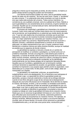 !
!
119!
pregunta a menos que la respuesta ya exista, de otra manera, no habría un
patrón desde donde la pregunta pudiera ser formulada.4
Los Genios reconocidos pueden ser raros, pero la genialidad reside
dentro de cada uno de nosotros. No hay tal cosa como “suerte” o “accidente”
en este universo. Y no solamente todo está conectado con todo lo demás,
sino que nadie está excluido del universo. Todos somos miembros. La
conciencia es una cualidad universal, como la cualidad de lo físico. Debido a
que la genialidad es una característica de la conciencia, el genio también es
universal. Aquello que es universal está por tanto, teóricamente disponible
para cada uno de nosotros.
El proceso de creatividad y genialidad son inherentes a la conciencia
humana. Justo como cada ser humano tiene dentro de sí la misma esencia
de la conciencia, así la genialidad es un potencial que reside dentro de cada
uno. Y que tan solo espera las circunstancias correctas que le permitan
expresarse. Cada uno de nosotros ha tenido momentos de genialidad en su
vida, a lo mejor solamente son conocidos por nosotros mismos, o por
aquellos que están muy cercanos. Repentinamente, tomamos la acción o
decisión correcta, o decidimos exactamente lo correcto en el momento
adecuado, sin saber exactamente el por qué. A veces, podemos hasta
felicitarnos a nosotros mismos por estos eventos fortuitos, aunque en realidad
es posible que no sepamos de donde vinieron.
La genialidad se expresa a menudo a través de un cambio de
percepción al modificar un contexto o paradigma. La mente lucha con un
problema irresoluble, formula una pregunta y está abierta para recibir la
respuesta. La fuente de donde viene la respuesta procede de lo que se le ha
dado muchos nombres, variando de cultura en cultura y de época en época,
en el caso de las artes de la civilización occidental, se ha identificado
tradicionalmente con las diosas griegas de la inspiración llamadas Musas.
Aquellos que son humildes y agradecidos por la iluminación recibida
continúan teniendo la capacidad de acceder a la genialidad: aquellos que
acreditan la inspiración a sus propios egos pierden pronto la capacidad, o son
destruidos por su propio éxito. El alto poder, como el alto voltaje, debe ser
manipulado con respeto.
La genialidad y la creatividad, entonces, se experimentan
subjetivamente como una atestiguación. Es un fenómeno que sobrepasa el
yo individual o ego. La capacidad de refinar la genialidad puede ser
aprendida, aunque a menudo solamente a través de la entrega dolorosa,
cuando el ave fénix del genio surge de las cenizas de la desesperación
después de una lucha infructuosa con lo irresoluble. De la derrota se origina
la victoria; del fracaso, el éxito; y de la humidad, la verdadera auto-estima.
Uno de los problemas al tratar de entender la genialidad es que uno
debe llegar a ser casi un genio para reconocerla. El mundo frecuentemente
fracasa por completo al identificar la genialidad; la sociedad a menudo
ensalza su trabajo sin notar la genialidad intrínseca de la creación misma.
Hasta que uno no reconoce la genialidad intrínseca en uno mismo, tendrá
gran dificultad para reconocerla en los demás, solamente podremos
reconocerla cuando la encontremos en nosotros mismos. Por ejemplo, en
tiempos recientes, Mikhail Gorbachev fue sujeto a una enorme atención
mundial, pero al mismo tiempo, el mundo nunca reconoció su genialidad:
Completamente solo y, en tan solo unos pocos años, revolucionó por
 