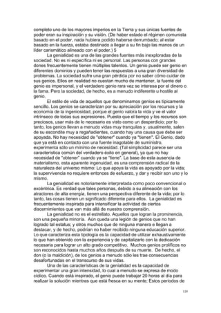 !
!
120!
completo uno de los mayores imperios en la Tierra y sus únicas fuentes de
poder eran su inspiración y su visión. (De haber estado el régimen comunista
basado en el poder, nada hubiera podido haberse derrumbado; al estar
basado en la fuerza, estaba destinado a llegar a su fin bajo las manos de un
líder carismático alineado con el poder.) 5
La genialidad es una de las grandes fuentes más inexploradas de la
sociedad. No es ni específica ni es personal. Las personas con grandes
dones frecuentemente tienen múltiples talentos. Un genio puede ser genio en
diferentes dominios y pueden tener las respuestas a una gran diversidad de
problemas. La sociedad sufre una gran pérdida por no saber cómo cuidar de
sus genios. Ellos en realidad no cuestan mucho de mantener, la fuente del
genio es impersonal, y el verdadero genio rara vez se interesa por el dinero o
la fama. Pero la sociedad, de hecho, es a menudo indiferente u hostile al
genio.
El estilo de vida de aquellos que denominamos genios es típicamente
sencillo. Los genios se caracterizan por su apreciación por los recursos y la
economía de la ingeniosidad, porque el genio valora la vida y ve el valor
intrínseco de todas sus expresiones. Puesto que el tiempo y los recursos son
preciosos, usar más de lo necesario es visto como un desperdicio; por lo
tanto, los genios llevan a menudo vidas muy tranquilas y, usualmente, salen
de su escondite muy a regañadientes, cuando hay una causa que debe ser
apoyada. No hay necesidad de "obtener" cuando ya "tienen". El Genio, dado
que ya está en contacto con una fuente inagotable de suministro,
experimenta sólo un mínimo de necesidad. (Tal simplicidad parece ser una
característica común del verdadero éxito en general), ya que no hay
necesidad de “obtener” cuando ya se “tiene”. La base de esta ausencia de
materialismo, esta aparente ingenuidad, es una comprensión radical de la
naturaleza del universo mismo: Lo que apoya la vida es apoyado por la vida;
la supervivencia no requiere entonces de esfuerzo, y dar y recibir son uno y lo
mismo.
La genialidad es notoriamente interpretada como poco convencional o
excéntrica. Es verdad que tales personas, debido a su alineación con los
atractores de alta energía, tienen una perspectiva diferente de la vida; por lo
tanto, las cosas tienen un significado diferente para ellos. La genialidad es
frecuentemente inspirada para intensificar la actividad de ciertos
discernimientos que van más allá de nuestra comprensión.
La genialidad no es el estrellato. Aquellos que logran la prominencia,
son una pequeña minoría. Aún queda una legión de genios que no han
logrado tal estatus; y otros muchos que de ninguna manera e llegan a
destacar, y de hecho, podrían no haber recibido ninguna educación superior.
Lo que caracteriza esta tipología es la capacidad de utilizar exhaustivamente
lo que han obtenido con la experiencia y de capitalizarlo con la dedicación
necesaria para lograr un alto grado competitivo. Muchos genios prolíficos no
son reconocidos hasta muchos años después de su muerte. De hecho, el
don (o la maldición), de los genios a menudo sólo les trae consecuencias
desafortunadas en el transcurso de sus vidas.
Una de las características de la genialidad es la capacidad de
experimentar una gran intensidad, lo cual a menudo se expresa de modo
cíclico. Cuando está inspirado, el genio puede trabajar 20 horas al día para
realizar la solución mientras que está fresca en su mente; Estos periodos de
 