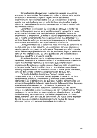 !
!
143!
Somos testigos, observamos y registramos nuestras procesiones
aparentes de experiencias. Pero aún en la conciencia misma, nada sucede
en realidad. La consciencia apenas registra lo que está siendo
experimentado; no tiene efecto sobre eso. La consciencia es el campo
atractor que todo lo abarca, con un poder ilimitado idéntico al de la vida
misma. No hay nada que la mente crea que no sea erróneo a un nivel más
alto de la consciencia.
La mente se identifica con su contenido. Se atribuye el mérito y se
culpa por lo que cree, porque sería humillante para la vanidad de la mente
admitir que lo único que hace es experimentar, y de hecho, solamente
experimentar la experiencia. La mente ni siquiera experimenta el mundo, tan
solo lo reporta sensorialmente. Aún los pensamientos más brillantes y los
sentimientos más profundos son únicamente experiencias; a fin de cuentas,
solamente tenemos una función: experimentar la experiencia.
La mayor limitación de la conciencia es su inocencia. La conciencia es
crédula, cree todo lo que escucha. La conciencia es como un equipo que
ejecuta cualquier programa que se le ponga. Nunca perdemos la inocencia
innata de nuestra propia conciencia; esta es persistente, ingenua y confiada,
como un niño impresionable. Su único guardián es una consciencia que
discierna y escudriñe el programa entrante.
A través de los años, se ha notado que apenas observando la mente
se tiende a incrementar el nivel de conciencia 3. Una mente que observa se
vuelve más humilde y comienza a renunciar a sus pretensiones de
omnisciencia. En este caso, puede entonces llevarse a cabo un crecimiento
en la consciencia. Con la humildad viene la capacidad de reírse de uno
mismo y progresivamente ser menos víctima de la mente y más su maestro,
como es demostrado en la famosa representación del buey Zen.
Partiendo de la idea de creer que “somos” nuestra mente,
comenzamos a ver que “tenemos” mentes y que es la mente la que tiene
pensamientos, creencias, sentimientos y opiniones. Eventualmente,
podríamos llegar al conocimiento de que todos nuestros pensamientos son
simplemente prestados de la gran base de datos de la conciencia y de que en
realidad nunca fueron nuestros. Los sistemas de pensamientos
predominantes son recibidos, absorbidos, identificados, y, a su debido
tiempo, reemplazados con nuevas ideas que se han vuelto atractivas. Al darle
mucho menos valor a tales nociones pasajeras, ellas pierden su capacidad
de dominarnos y experimentamos una libertad progresiva de, así como
desde, la mente. Esto, a su vez, se convierte en una nueve fuente de placer;
de esta manera, el placer de la existencia misma madura de manera
adecuada cuando uno asciende la escala de la conciencia.
 