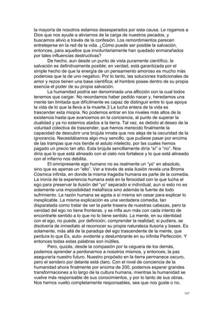 !
!
167!
la mayoría de nosotros estamos desesperados por esta causa. Le rogamos a
Dios que nos ayude a aliviarnos de la carga de nuestros pecados, y
buscamos alivio a través de la confesión. Los remordimientos parecen
entretejerse en la red de la vida. ¿Cómo puede ser posible la salvación,
entonces, para aquellos que involuntariamente han quedado enmarañados
por tales influencias destructivas?
De hecho, aun desde un punto de vista puramente científico, la
salvación es definitivamente posible; en verdad, está garantizada por el
simple hecho de que la energía de un pensamiento amoroso es mucho más
poderosa que la de uno negativo. Por lo tanto, las soluciones tradicionales de
amor y rezos tienen una base científica; el hombre posee dentro de su propia
esencia el poder de su propia salvación.
La humanidad podría ser denominada una aflicción con la cual todos
tenemos que cargar. No recordamos haber pedido nacer y, heredamos una
mente tan limitada que difícilmente es capaz de distinguir entre lo que apoya
la vida de lo que la lleva a la muerte.3 La lucha entera de la vida es
trascender esta miopía. No podemos entrar en los niveles más altos de la
existencia hasta que avancemos en la conciencia, al punto de superar la
dualidad y ya no estemos atados a la tierra. Tal vez, es debido al deseo de la
voluntad colectiva de trascender, que hemos merecido finalmente la
capacidad de descubrir una brújula innata que nos aleja de la oscuridad de la
ignorancia. Necesitábamos algo muy sencillo, que pudiese pasar por encima
de las trampas que nos tiende el astuto intelecto, por las cuales hemos
pagado un precio tan alto. Esta brújula sencillamente diría “sí” o “no”. Nos
diría que lo que está alineado con el cielo nos fortalece y lo que está alineado
con el infierno nos debilita.
El omnipresente ego humano no es realmente un “yo” en absoluto,
sino que es apenas un “ello”. Ver a través de esta ilusión revela una Broma
Cósmica infinita, en donde la misma tragedia humana es parte de la comedia.
La ironía de la experiencia humana está en la ferocidad con la que lucha el
ego para preservar la ilusión del “yo” separado e individual, aun si esto no es
solamente una imposibilidad metafísica sino además la fuente de todo
sufrimiento. La razón humana se agota a sí misma sin cesar para explicar lo
inexplicable. La misma explicación es una verdadera comedia, tan
disparatada como tratar de ver la parte trasera de nuestras cabezas, pero la
vanidad del ego no tiene fronteras, y se infla aun más con cada intento de
encontrarle sentido a lo que no lo tiene sentido. La mente, en su identidad
con el ego, no puede, por definición, comprender la realidad; si pudiera, se
disolvería de inmediato al reconocer su propia naturaleza ilusoria y bases. Es
solamente, más allá de la paradoja del ego trascendente de la mente, que
perdura lo que Es, auto- evidente y deslumbrante en su infinita Perfección. Y
entonces todas estas palabras son inútiles.
Pero, quizás, desde la compasión por la ceguera de los demás,
podemos aprender a perdonarnos a nosotros mismos, y entonces, la paz
aseguraría nuestro futuro. Nuestro propósito en la tierra permanece oscuro,
pero el sendero por delante está claro. Con el nivel de conciencia de la
humanidad ahora finalmente por encima de 200, podemos esperar grandes
transformaciones a lo largo de la cultura humana, mientras la humanidad se
vuelve más responsable de sus conocimientos, y por lo tanto de sus obras.
Nos hemos vuelto completamente responsables, sea que nos guste o no.
 