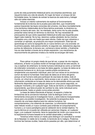 !
!
18!
punto de vista puramente intelectual sería una empresa asombrosa, que
requeriría toda una vida de estudio. En lugar de hacer un ensayo de tan
formidable tarea, he tratado de extraer la esencia de cada tema y trabajar
sólo con estas esencias.
Incluso un intento rudimentario de explicar el funcionamiento
fundamental de la técnica de la prueba para este libro, que inicialmente
parece trascender las leyes conocidas del universo, nos lleva inevitablemente
a los territorios intelectuales de la física teórica avanzada, la dinámica no-
lineal y la teoría del caos. Así, he intentado, tanto como me ha sido posible,
presentar estos temas en términos no técnicos. No hay necesidad de
preocuparse de que cierta capacidad intelectual erudita sea requerida para
digerir este material. No la hay; daremos vueltas alrededor de los mismos
conceptos una y otra vez hasta que sean obvios. Cada vez que volvamos a
comentar un ejemplo, se producirá una mayor comprensión. Este tipo de
aprendizaje es como la topografía de un nuevo terreno con una avioneta: en
la primera pasada, todo parece extraño; la segunda vez, detectamos algunos
puntos de referencia; la tercera vez, comienza a tener sentido, y finalmente
nos es más familiar a través de la simple exposición. Los mecanismos de
reconocimiento de patrones innatos a la mente se encargan del resto.
- - -
Para calmar mi propio miedo de que tal vez, a pesar de mis mejores
esfuerzos, el lector no pudiera recibir el mensaje esencial de este estudio, lo
voy a explicar de antemano: la mente humana individual es como un terminal
de ordenador conectado a una base de datos gigante. La base de datos es la
conciencia humana en si, de la que nuestra propia conciencia es
simplemente una expresión individual, pero con sus raíces en la conciencia
común de toda la humanidad. Esta base de datos es el reino del genio;
porque el ser humano está para participar de esa base de datos, todo el
mundo, en virtud de su nacimiento, tiene acceso a ser un genio. La ilimitada
información contenida en la base de datos se ha demostrado ahora que está
fácilmente disponible para cualquier persona en unos pocos segundos, en
cualquier momento y en cualquier lugar. Este es de hecho un descubrimiento
sorprendente, que tiene el poder de cambiar la vida, tanto individual como
colectivamente, hasta un grado nunca antes previsto.
La base de datos trasciende el tiempo, el espacio y todas las
limitaciones de la conciencia individual. Esto la distingue como una
herramienta única para la investigación futura, y abre todavía insospechadas
áreas para una posible investigación. Se extiende la perspectiva de la
creación de una base objetiva para los valores humanos, los
comportamientos y los sistemas de creencias. La información obtenida por
este método revela un nuevo contexto para entender el comportamiento
humano y un nuevo paradigma para la validación de la verdad objetiva. Ya
que la técnica en si puede ser utilizada por personas íntegras, en cualquier
lugar, y en cualquier momento, tiene la capacidad de iniciar una nueva era de
la experiencia humana basada en la verdad observable y verificable.
Tenemos entre manos un medio para distinguir con exactitud la verdad
de la falsedad, lo viable de lo inviable, lo benévolo de lo maligno. Podemos
iluminar las fuerzas ocultas, hasta ahora pasadas por alto, que determinan el
 