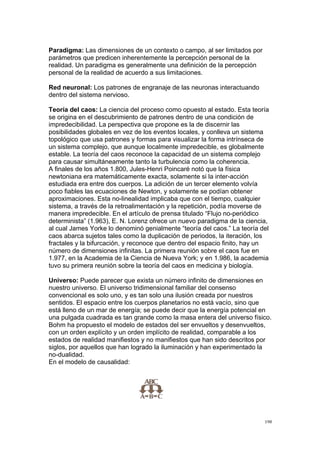!
!
198!
Paradigma: Las dimensiones de un contexto o campo, al ser limitados por
parámetros que predicen inherentemente la percepción personal de la
realidad. Un paradigma es generalmente una definición de la percepción
personal de la realidad de acuerdo a sus limitaciones.
Red neuronal: Los patrones de engranaje de las neuronas interactuando
dentro del sistema nervioso.
Teoría del caos: La ciencia del proceso como opuesto al estado. Esta teoría
se origina en el descubrimiento de patrones dentro de una condición de
impredecibilidad. La perspectiva que propone es la de discernir las
posibilidades globales en vez de los eventos locales, y conlleva un sistema
topológico que usa patrones y formas para visualizar la forma intrínseca de
un sistema complejo, que aunque localmente impredecible, es globalmente
estable. La teoría del caos reconoce la capacidad de un sistema complejo
para causar simultáneamente tanto la turbulencia como la coherencia.
A finales de los años 1.800, Jules-Henri Poincaré notó que la física
newtoniana era matemáticamente exacta, solamente si la inter-acción
estudiada era entre dos cuerpos. La adición de un tercer elemento volvía
poco fiables las ecuaciones de Newton, y solamente se podían obtener
aproximaciones. Esta no-linealidad implicaba que con el tiempo, cualquier
sistema, a través de la retroalimentación y la repetición, podía moverse de
manera impredecible. En el artículo de prensa titulado “Flujo no-periódico
determinista” (1.963), E. N. Lorenz ofrece un nuevo paradigma de la ciencia,
al cual James Yorke lo denominó genialmente “teoría del caos.” La teoría del
caos abarca sujetos tales como la duplicación de periodos, la iteración, los
fractales y la bifurcación, y reconoce que dentro del espacio finito, hay un
número de dimensiones infinitas. La primera reunión sobre el caos fue en
1.977, en la Academia de la Ciencia de Nueva York; y en 1.986, la academia
tuvo su primera reunión sobre la teoría del caos en medicina y biología.
Universo: Puede parecer que exista un número infinito de dimensiones en
nuestro universo. El universo tridimensional familiar del consenso
convencional es solo uno, y es tan solo una ilusión creada por nuestros
sentidos. El espacio entre los cuerpos planetarios no está vacío, sino que
está lleno de un mar de energía; se puede decir que la energía potencial en
una pulgada cuadrada es tan grande como la masa entera del universo físico.
Bohm ha propuesto el modelo de estados del ser envueltos y desenvueltos,
con un orden explícito y un orden implícito de realidad, comparable a los
estados de realidad manifiestos y no manifiestos que han sido descritos por
siglos, por aquellos que han logrado la iluminación y han experimentado la
no-dualidad.
En el modelo de causalidad:
 