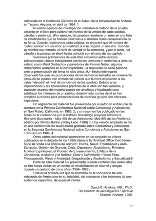 !
!
20!
celebrada en el Centro de Ciencias de la Salud, de la Universidad de Arizona
en Tucson, Arizona, en abril de 1994. 1
Nuestros equipos de investigación utilizaron el método de la prueba
descrita en el libro para calibrar los niveles de la verdad de cada capítulo,
párrafo, y sentencia. (Por ejemplo, las pruebas revelaron un error en una lista
de celebridades que se habían destruido a si mismas como consecuencia de
su fama. Cuando registramos cada palabra, se encontró que el nombre de
“John Lennon” era un error: en realidad, a el le disparó un asesino. Cuando
su nombre fue borrado, el nivel de verdad de la sentencia, y por lo tanto, del
párrafo y la página, se elevó hasta coincidir con el resto de los capítulo.)
Versiones preliminares de este libro circularon entre lectores
seleccionados, desde trabajadores sanitarios comunes y corrientes a jefes de
estado como Mijail Gorbachov y ganadores del Premio Nobel; algunos
comentarios aparecen en la contraportada. La respuesta de cada persona
ante la presentación del tema ha sido única. (Un hecho interesante
observado fue que las puntuaciones de los individuos testados se incrementó
después de toparse con el material; parece que la mera exposición a los
datos “elevaba” el nivel de conciencia de los sujetos). Debido a las
implicaciones y las aplicaciones prácticas de la obra son tan variadas, y
cualquier aspecto del material puede ser ampliado y focalizado para
satisfacer los intereses de un público determinado, partes de el se han
prestado a clínicas para presentaciones de diversos grupos con intereses
especiales.
Un segmento del material fue presentado por el autor en el discurso de
apertura en la Primera Conferencia Nacional sobre Conciencia y Adicciones
en San Mateo, California, en 1985, 2, y un resumen fue publicado en las
Actas de la conferencia por el Instituto Brookridge (Beyond Addictions,
Beeyond Boundares - Más Allá de las Adicciones, Más Allá de las Fronteras,
editado por Shirley Burton y Kiley León, 1986) 3. Una versión ampliada se dio
en una conferencia de cuatro horas grabada sobre Conciencia y Adicciones
en la Segunda Conferencia Nacional sobre Conciencia y Adicciones en San
Francisco en 1986. 4
Otras partes del material aparecieron en un conjunto de vídeos
publicados en la década de los 1980s llamada la “Archival Office Visit Series-
Serie de Visita a la Oficina de Archivo”: Estrés, Salud, Enfermedad y Auto-
Sanación; Gestión de Grandes Crisis, Depresión; Alcoholismo, Primeros
Auxilios Espirituales; el Proceso de Envejecimiento; El Mapa de la
Conciencia; la Muerte y el Morirse; Dolor y Sufrimiento; Perder Peso,
Preocupación, Miedo y Ansiedad, Drogadicción y Alcoholismo; y Sexualidad.5
Parte de este material fue presentado durante conferencias semanales
de tres horas dadas en un centro de rehabilitación de alcohol y drogas
durante un período de cinco años (1984- 1988).
Esta es la primera vez que la anatomía de la conciencia ha sido
esbozada de forma pura en su totalidad, sin atenuarse a los intereses de una
audiencia específica, de especial interés.
David R. Hawkins, MD., Ph.D.
Del Instituto de Investigación Espiritual
Sedona, Arizona, 1995.
 