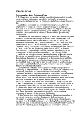 !
!
200!
SOBRE EL AUTOR
Autobiografía y Notas Autobiográficas
El Dr. Hawkins es un maestro espiritual conocido internacionalmente, autor y
conferencista de los temas de los estados espirituales avanzados, la
investigación de la conciencia y la Realización de la Presencia de Dios como
Ser.
Sus trabajos publicados, así como conferencias grabadas, han sido
ampliamente reconocidos como los únicos en los que un estado muy
avanzado de la consciencia espiritual se produjo en una persona con una
formación científica y experiencia clínica, y que más tarde, fue capaz de
verbalizar y explicar el inusual fenómeno de una manera que es clara y
comprensible.
La transición del normal estado de ego de la mente a su eliminación por la
Presencia se describe en la trilogía de Poder Contra Fuerza (1995), que
recibió elogios incluso de la Madre Teresa, El Ojo del Yo (2001), y Yo:
Realidad y Subjetividad (2003), que han sido traducidos a los idiomas más
importantes del mundo. La Verdad Contra la Falsedad: Cómo Saber la
Diferencia (2005), Trascendiendo los Niveles de Conciencia (2006), Descubrir
la Presencia de Dios: La Devoción a la No- dualidad (2007), y Realidad,
Espiritualidad y Hombre Moderno (2008) continúan la exploración de las
expresiones y limitaciones inherentes del ego y como trascenderlas.
La trilogía fue precedida por una investigación sobre la Naturaleza de la
Conciencia que se publicó como la tesis doctoral, Análisis Cualitativo y
Cuantitativo y Calibración de los Niveles de la Conciencia Humana (1995),
que correlaciona los aparentemente dispares dominios de la ciencia y la
espiritualidad. Esto se logró por el gran descubrimiento de una técnica que,
por primera vez en la historia humana, ha demostrado ser un medio para
discernir la verdad de la falsedad.
La importancia del trabajo inicial fue reconocida por una opinión muy
favorable y su amplia revisión en el Boletín Brain / Mind y en presentaciones
posteriores, tales como la Conferencia Internacional sobre Ciencia y
Conciencia. Muchas de las presentaciones se entregaron a una variedad de
organizaciones, conferencias espirituales, grupos religiosos, monjas, y
monjes, tanto a nivel nacional como de países extranjeros, entre ellos el Foro
de Oxford en Inglaterra. En el Lejano Oriente, el Dr. Hawkins es un
reconocido “Maestro del Camino de la Iluminación” (“Tae Ryoung Sun Kak
Dosa”). En respuesta a su observación de que mucha de la verdad espiritual
se ha entendido mal lo largo de los años debido a la falta de explicación, el
Dr. Hawkins ha presentado seminarios mensuales que proporcionaron
explicaciones detalladas que son demasiado largas para describir en forma de
libro. Están disponibles las grabaciones a este fin, con preguntas y
respuestas, lo que permitirá una mayor clarificación.
El diseño general de este trabajo de toda una vida es recontextualizar la
experiencia humana en términos de evolución de la conciencia y la
integración de una comprensión tanto de la mente como del espíritu como
expresión de la Divinidad innata que es el sustrato y la fuente continua de vida
y Existencia. Esta dedicación es significada mediante la afirmación “¡Gloria in
Excelsis Deo!” con la que sus obras publicadas comienzan y terminan.
 