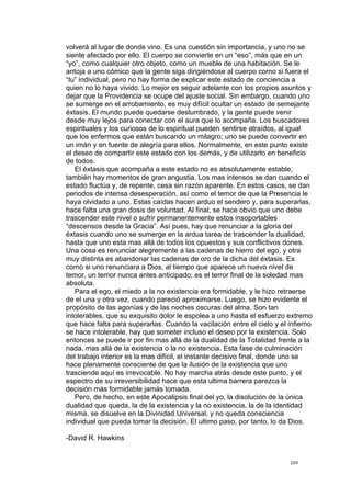 !
!
209!
volverá al lugar de donde vino. Es una cuestión sin importancia, y uno no se
siente afectado por ello. El cuerpo se convierte en un “eso”, más que en un
“yo”, como cualquier otro objeto, como un mueble de una habitación. Se le
antoja a uno cómico que la gente siga dirigiéndose al cuerpo corno si fuera el
“tu” individual, pero no hay forma de explicar este estado de conciencia a
quien no lo haya vivido. Lo mejor es seguir adelante con los propios asuntos y
dejar que la Providencia se ocupe del ajuste social. Sin embargo, cuando uno
se sumerge en el arrobamiento, es muy difícil ocultar un estado de semejante
éxtasis. El mundo puede quedarse deslumbrado, y la gente puede venir
desde muy lejos para conectar con el aura que lo acompaña. Los buscadores
espirituales y los curiosos de lo espiritual pueden sentirse atraídos, al igual
que los enfermos que están buscando un milagro; uno se puede convertir en
un imán y en fuente de alegría para ellos. Normalmente, en este punto existe
el deseo de compartir este estado con los demás, y de utilizarlo en beneficio
de todos.
El éxtasis que acompaña a este estado no es absolutamente estable;
también hay momentos de gran angustia. Los mas intensos se dan cuando el
estado fluctúa y, de repente, cesa sin razón aparente. En estos casos, se dan
periodos de intensa desesperación, así como el temor de que la Presencia le
haya olvidado a uno. Estas caídas hacen arduo el sendero y, para superarlas,
hace falta una gran dosis de voluntad. Al final, se hace obvio que uno debe
trascender este nivel o sufrir permanentemente estos insoportables
“descensos desde la Gracia”. Así pues, hay que renunciar a la gloria del
éxtasis cuando uno se sumerge en la ardua tarea de trascender la dualidad,
hasta que uno esta mas allá de todos los opuestos y sus conflictivos dones.
Una cosa es renunciar alegremente a las cadenas de hierro del ego, y otra
muy distinta es abandonar las cadenas de oro de la dicha del éxtasis. Es
como si uno renunciara a Dios, al tiempo que aparece un nuevo nivel de
temor, un temor nunca antes anticipado; es el terror final de la soledad mas
absoluta.
Para el ego, el miedo a la no existencia era formidable, y le hizo retraerse
de el una y otra vez, cuando pareció aproximarse. Luego, se hizo evidente el
propósito de las agonías y de las noches oscuras del alma. Son tan
intolerables, que su exquisito dolor le espolea a uno hasta el esfuerzo extremo
que hace falta para superarlas. Cuando la vacilación entre el cielo y el infierno
se hace intolerable, hay que someter incluso el deseo por la existencia. Solo
entonces se puede ir por fin mas allá de la dualidad de la Totalidad frente a la
nada, mas allá de la existencia o la no existencia. Esta fase de culminación
del trabajo interior es la mas difícil, el instante decisivo final, donde uno se
hace plenamente consciente de que la ilusión de la existencia que uno
trasciende aquí es irrevocable. No hay marcha atrás desde este punto, y el
espectro de su irreversibilidad hace que esta ultima barrera parezca la
decisión más formidable jamás tomada.
Pero, de hecho, en este Apocalipsis final del yo, la disolución de la única
dualidad que queda, la de la existencia y la no existencia, la de la identidad
misma, se disuelve en la Divinidad Universal, y no queda consciencia
individual que pueda tomar la decisión. El ultimo paso, por tanto, lo da Dios.
-David R. Hawkins
 