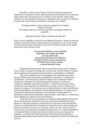!
!
23!
Este libro, Poder contra Fuerza, transmite una gran ruptura de
esquemas a la psique humana, delimitando las dimensiones de la conciencia
hasta ahora sólo conocidas por los “místicos” de la historia. Tales seres,
dotados de una realización directa de la Realidad (sea cual fuere su nombre),
siempre han confirmado la importancia central de lo “invisible”
El trabajo exterior nunca puede ser pequeño si el trabajo
interior es grande.
Y el trabajo exterior no puede ser grande si el trabajo interior es
pequeño.
- Maestro Eckhart, místico cristiano del siglo XIV
Ellos nos han señalado, como lo hizo el Maestro Eckhart, a darnos cuenta de
nuestra “grandeza interior”, porque todos los problemas en el mundo visible
proviene de los planos interiores. Como el Dr. Hawkins escribe en la página
que inicia Poder contra Fuerza:
Las personas hábiles no son evidentes
Aparentan ser simples de mente
Los que saben esto,
conocen los patrones de lo Absoluto
El Poder Sutil es conocer los patrones
El Poder Sutil no tiene nombre
y mueve todas las cosas
Posiblemente por primera vez en la historia humana, el Dr. Hawkins
nos ha dado un cuerpo de trabajo que verifica esta “verdad mística” a través
de los mejores avances de la ciencia humana, la psicología y la filosofía.
Una marca registrada de la investigación de Hawkins es el ahora
famoso “Mapa de la Conciencia” presentado en este libro. “El Mapa de la
Conciencia”, confirma que las clásicas “etapas” de la evolución interior
humana encontradas en la literatura sagrada de todo el mundo son
auténticas, medibles “patrones atractores” y “campos de energía”. Estos
niveles han sido sugeridos por los filósofos, santos, sabios y místicos a lo
largo de los siglos, y sin embargo nunca había habido un marco científico por
el cual entenderlos y así avanzar hacia la libertad definitiva. El “Mapa de la
Conciencia” está libre de dogmas y es clínicamente sofisticado en su
descripción del proceso emocional, visión de Dios, visión del yo, y visión de la
vida verdadera en cada nivel de la conciencia.
Poder contra Fuerza presenta una anatomía lógicamente convincente
de la conciencia que establece el arco de la evolución espiritual humana,
desde su más baja expresión (vergüenza) a su más alto nivel (Iluminación).
Ilumina la unicidad de toda la creación al revelar la esencia de la energía de
todo lo que existe -humano y no humano, visto y no visto. Toda la vida se
revela como una sinfonía de energías interactuando: “La mutua dependencia
e interpenetración de todas las cosas se observa como una hojas de la
dualidad. La unidad es fundamental para todas las grandes religiones y
sistemas espirituales como realidad última subyacente e interior de todas las
formas”.
 