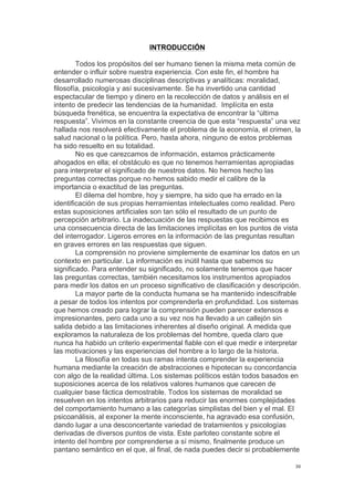 !
!
30!
INTRODUCCIÓN
Todos los propósitos del ser humano tienen la misma meta común de
entender o influir sobre nuestra experiencia. Con este fin, el hombre ha
desarrollado numerosas disciplinas descriptivas y analíticas: moralidad,
filosofía, psicología y así sucesivamente. Se ha invertido una cantidad
espectacular de tiempo y dinero en la recolección de datos y análisis en el
intento de predecir las tendencias de la humanidad. Implícita en esta
búsqueda frenética, se encuentra la expectativa de encontrar la “última
respuesta”. Vivimos en la constante creencia de que esta “respuesta” una vez
hallada nos resolverá efectivamente el problema de la economía, el crimen, la
salud nacional o la política. Pero, hasta ahora, ninguno de estos problemas
ha sido resuelto en su totalidad.
No es que carezcamos de información, estamos prácticamente
ahogados en ella; el obstáculo es que no tenemos herramientas apropiadas
para interpretar el significado de nuestros datos. No hemos hecho las
preguntas correctas porque no hemos sabido medir el calibre de la
importancia o exactitud de las preguntas.
El dilema del hombre, hoy y siempre, ha sido que ha errado en la
identificación de sus propias herramientas intelectuales como realidad. Pero
estas suposiciones artificiales son tan sólo el resultado de un punto de
percepción arbitrario. La inadecuación de las respuestas que recibimos es
una consecuencia directa de las limitaciones implícitas en los puntos de vista
del interrogador. Ligeros errores en la información de las preguntas resultan
en graves errores en las respuestas que siguen.
La comprensión no proviene simplemente de examinar los datos en un
contexto en particular. La información es inútil hasta que sabemos su
significado. Para entender su significado, no solamente tenemos que hacer
las preguntas correctas, también necesitamos los instrumentos apropiados
para medir los datos en un proceso significativo de clasificación y descripción.
La mayor parte de la conducta humana se ha mantenido indescifrable
a pesar de todos los intentos por comprenderla en profundidad. Los sistemas
que hemos creado para lograr la comprensión pueden parecer extensos e
impresionantes, pero cada uno a su vez nos ha llevado a un callejón sin
salida debido a las limitaciones inherentes al diseño original. A medida que
exploramos la naturaleza de los problemas del hombre, queda claro que
nunca ha habido un criterio experimental fiable con el que medir e interpretar
las motivaciones y las experiencias del hombre a lo largo de la historia.
La filosofía en todas sus ramas intenta comprender la experiencia
humana mediante la creación de abstracciones e hipotecan su concordancia
con algo de la realidad última. Los sistemas políticos están todos basados en
suposiciones acerca de los relativos valores humanos que carecen de
cualquier base fáctica demostrable. Todos los sistemas de moralidad se
resuelven en los intentos arbitrarios para reducir las enormes complejidades
del comportamiento humano a las categorías simplistas del bien y el mal. El
psicoanálisis, al exponer la mente inconsciente, ha agravado esa confusión,
dando lugar a una desconcertante variedad de tratamientos y psicologías
derivadas de diversos puntos de vista. Este parloteo constante sobre el
intento del hombre por comprenderse a sí mismo, finalmente produce un
pantano semántico en el que, al final, de nada puedes decir si probablemente
 