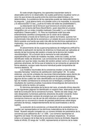 !
!
39!
En este simple diagrama, los operantes trascienden tanto lo
observable como lo no observable; los cuales podríamos visualizar como un
arco iris que sirviera de puente entre los dominios deterministas y no-
deterministas. (La existencia de los operantes puede ser deducida haciendo
la pregunta, “¿qué abarca tanto a lo posible como a lo imposible, lo conocido
y lo desconocido? O sea, ¿cuál es la matriz de todas las posibilidades?) .
La descripción de la forma en que funciona el universo está de
acuerdo con la teoría del físico David Bohm, quien describió el universo
holográfico con un orden invisible implicado (“envuelto”) y un manifiesto
explicativo (“desenvuelto”). 15. Pero es importante notar que este
entendimiento científico corresponde con la visión de la realidad
experimentada a través de la historia por sabios iluminados, quienes han
evolucionado más allá de la conciencia a un estado de pura consciencia.16
Bohm postula una fuente que está más allá de los dominios explicativos e
implicados, muy parecido al estado de pura consciencia descrita por los
sabios. 17
El advenimiento de las supercomputadoras de inteligencia artificial ha
permitido la aplicación de teorías de dinámica no lineal para ser aplicadas al
estudio de las funciones del cerebro a través de la técnica del modelo
neurofisiológico. 18 La función de la memoria ha sido estudiada
especialmente por medio de modelos neurales, entre los cuales, se han
identificado redes de atractores. Las conclusiones de las investigaciones
actuales son que las redes neurales del cerebro actúan como un sistema de
patrones atractores, de forma que el sistema no se comporta en general de
forma aleatoria, aunque cada neurona individual puede comportarse de
manera aleatoria. 19
Los modelos neuronales de la conciencia revelan un tipo de redes
neurales llamadas “sistemas de satisfacción restringidos” 20. En estos
sistemas, una red de unidades de neuronas interconectadas opera dentro de
una serie de límites y de esta manera programa los patrones atractores,
algunos de los cuales han sido identificados con la psicopatología 21. Este
tipo de modelo correlaciona la conducta con la fisiología y compara los
resultados de nuestras pruebas musculares kinesiológicas demostrando la
conexión entre la mente y el cuerpo.
En términos derivados de la teoría del caos, el estudio clínico descrito
en las siguientes páginas ha identificado un espacio fase, abarcando el rango
total de la evolución de la conciencia humana. Dentro de este rango, han
sido designados numerosos patrones atractores de poder creciente. Estos
patrones representan campos de energía que son cualidades de la
conciencia misma en vez de ser de otro individuo en particular, tal como se
muestra por su ocurrencia a través de grandes poblaciones sobre largos
períodos de tiempo, independientemente de los examinadores o de los
sujetos.
La evolución de la conciencia y el desarrollo de la sociedad humana
pueden ser representados en los términos matemáticos de la dinámica no
lineal. Nuestro estudio compete con un número limitado de parámetros de la
conciencia que calibramos de 1 a 1.000. Los números representan el
logaritmo (en base 10) del poder de los campos respectivos. El campo
entero o el espacio de la fase de la conciencia misma es ilimitado, llegando
hasta el infinito. El rango de 1 a 600, representando el dominio de la vasta
 