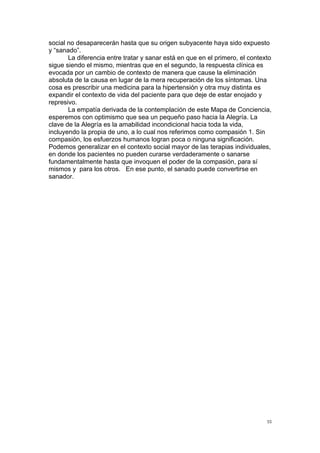 !
!
55!
social no desaparecerán hasta que su origen subyacente haya sido expuesto
y “sanado”.
La diferencia entre tratar y sanar está en que en el primero, el contexto
sigue siendo el mismo, mientras que en el segundo, la respuesta clínica es
evocada por un cambio de contexto de manera que cause la eliminación
absoluta de la causa en lugar de la mera recuperación de los síntomas. Una
cosa es prescribir una medicina para la hipertensión y otra muy distinta es
expandir el contexto de vida del paciente para que deje de estar enojado y
represivo.
La empatía derivada de la contemplación de este Mapa de Conciencia,
esperemos con optimismo que sea un pequeño paso hacia la Alegría. La
clave de la Alegría es la amabilidad incondicional hacia toda la vida,
incluyendo la propia de uno, a lo cual nos referimos como compasión 1. Sin
compasión, los esfuerzos humanos logran poca o ninguna significación.
Podemos generalizar en el contexto social mayor de las terapias individuales,
en donde los pacientes no pueden curarse verdaderamente o sanarse
fundamentalmente hasta que invoquen el poder de la compasión, para sí
mismos y para los otros. En ese punto, el sanado puede convertirse en
sanador.
 