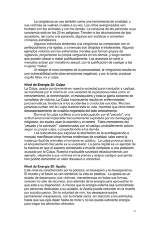 !
!
57!
La vergüenza se usa también como una herramienta de crueldad, y
sus víctimas se vuelven crueles a su vez. Los niños avergonzados son
brutales con los animales y con los demás. La conducta de las personas cuya
conciencia está en los 20 es peligrosa: Tienden a las alucinaciones de tipo
acusatorio, así como a la paranoia, algunos son sicóticos o comenten
crímenes estrafalarios.
Algunos individuos tendentes a la vergüenza se compensan con el
perfeccionismo y la rigidez, y a menudo son dirigidos e intolerantes. Algunos
ejemplos notorios son los extremistas morales que forman grupos de
vigilancia, proyectando su propia vergüenza en los demás, y luego sienten
que pueden atacar o matar justificadamente. Los asesinos en serie a
menudos actúan por moralismo sexual, con la justificación de castigar a las
mujeres “malas”.
Al rebajar el nivel completo de la personalidad, la Vergüenza resulta en
una vulnerabilidad ante otras emociones negativas, y por lo tanto, produce
orgullo falso, ira y culpa.
Nivel de Energía 30: Culpa
La Culpa, usada comúnmente en nuestra sociedad para manipular y castigar,
se manifiesta por sí misma en una variedad de expresiones tales como el
remordimiento, la recriminación, el masoquismo y toda la gama existente de
complejos de víctima. La Culpa inconsciente resulta en enfermedades
psicosomáticas, tendencia a los accidentes y conductas suicidas. Muchas
personas luchan con la Culpa durante toda su vida, mientras que otros tratan
desesperadamente de evadirla negándola del todo amoralmente.
Dominar la culpa conlleva a una preocupación por el “pecado”; una
actitud emocional implacable frecuentemente explotada por los demagogos
religiosos, los cuales usan la coerción y el control. Tales mercaderes del
“pecado y la salvación”, obsesionados con el castigo, probablemente actúan
según su propia culpa, o proyectándola a los demás.
Las subculturas que exponen la aberración de la autoflagelación a
menudo manifiestan otras formas endémicas de crueldad, tales como la
matanza ritual de animales o humanos en público. La culpa provoca rabia y
el aniquilamiento frecuente es su expresión. La pena capital es un ejemplo de
la manera en que el asesino condenado a muerte complace a una población
acosada por la Culpa. Nuestra implacable sociedad estadounidense, por
ejemplo, vilipendia a sus víctimas en la prensa y asigna castigos que jamás
han podido demostrar un valor disuasivo o correctivo.
Nivel de Energía 50: Apatía
Este nivel es caracterizado por la pobreza, el desespero y la desesperanza.
El mundo y el futuro se ven sombríos; la vida es patética. La apatía es un
estado de desamparo; sus víctimas, menesterosas en todas sus formas,
carecen no sólo de recursos, sino además de la energía para aprovechar lo
que está a su disposición. A menos que la energía externa sea suministrada
por personas dedicadas a su cuidado, la Apatía puede redundar en la muerte
por suicidio pasivo. Sin la voluntad de vivir, los desesperanzados
permanecen inexpresivos, con la mirada vacía, sin reacción a los estímulos,
hasta que sus ojos dejan hasta de mirar y no les queda suficiente energía
para tragar los alimentos ofrecidos.
 