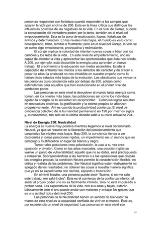 !
!
61!
personas responden con fortaleza cuando responden a los campos que
apoyan la vida por encima de 200. Esta es la línea crítica que distingue las
influencias positivas de las negativas de la vida. En el nivel de Coraje, sucede
la consecución del verdadero poder; por lo tanto, también es el nivel del
empoderamiento. Esta es la zona de exploración, logros, fortalezas de
ánimos y determinación. En los niveles más bajos, el mundo es visto como
desesperado, triste, temible o frustrante; pero en el nivel del Coraje, la vida se
ve como algo emocionante, provocativa y estimulante.
El coraje implica la voluntad de intentar nuevas cosas y lidiar con los
cambios y los retos de la vida. En este nivel de empoderamiento, uno es
capaz de afrontar la vida y aprovechar las oportunidades que ésta nos brinda.
A 200, por ejemplo, está disponible la energía para aprender un nuevo
trabajo. El crecimiento y la educación son metas accesibles. Existe la
capacidad de enfrentar los miedos o los defectos del carácter y de crecer a
pesar de ellos; la ansiedad no nos inhabilita en nuestro empeño como lo
harían otros estados más bajos de la evolución. Los obstáculos que vencen a
las personas cuya conciencia está por debajo de 200, actúan como
estimulantes para aquellos que han evolucionado en el primer nivel de
verdadero poder.
Las personas en este nivel le devuelven al mundo tanta energía como
toman; en los niveles más bajos, las poblaciones así como los individuos
agotan la energía de la sociedad sin reciprocidad. Como los logros resultan
en respuestas positivas, la gratificación y la estima propias se afianzan
progresivamente. Ahí es cuando la productividad comienza. El nivel de
conciencia colectivo de la humanidad permaneció en 190 por muchos siglos
y, curiosamente, tan sólo en la última década saltó a su nivel actual de 204.
Nivel de Energía 250: Neutralidad
La energía se vuelve muy positiva mientras llegamos al nivel denominado
Neutral, ya que se resume en la liberación del posicionamiento que
caracteriza los niveles más bajos. Bajo 250, la conciencia tiende a ver
dicotomías y tomas posiciones rígidas, un impedimento en un mundo que es
complejo y multifacético en lugar de blanco y negro.
Tomar tales posiciones crea polarización, la cual a su vez crea
oposición y división. Como en las artes marciales, una posición rígida se
vuelve un punto de vulnerabilidad; aquello que no se dobla, está predispuesta
a romperse. Sobreponiéndose a las barreras o a las oposiciones que disipan
las energías propias, la condición Neutra permite la consideración flexible, no
crítica y realista de los problemas. Ser Neutral significa estar relativamente no
apegado de los resultados; no obtener las cosas a nuestra manera significa
que ya no se experimenta con derrota, espanto o frustración.
En el nivel Neutro, una persona puede decir “Bueno, si no me sale
este trabajo, me saldrá otro”. Este es el comienzo de la confianza interior; al
sentir el propio poder uno no es fácilmente intimido. Uno no está impulsado a
probar nada. Las expectativas de la vida, con sus altas y bajas, estarán
básicamente bien si uno puede andar con matones y encajar los golpes que
es una actitud típica del nivel 250.
Las personas de la Neutralidad tienen un sentido de bienestar; la
marca de este nivel es la capacidad confiada de vivir en el mundo. Este es,
por experiencia un nivel de seguridad: Las personas en este nivel son
 