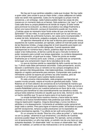 !
!
85!
No hay por lo que sentirse culpable y nada que inculpar. No hay nadie
a quien odiar, pero existe lo que es mejor evitar, y esos callejones sin salida
cada vez serán más aparentes. Cada uno ha escogido su propio nivel de
conciencia, y sin embargo, nadie hubiera podido hacer las cosas de otra
manera en un momento dado en el tiempo. Solo podemos ir de “aquí” a “allá.”
Cada salto tiene su propia plataforma de donde se origina. El dolor existe
para promover la evolución; su efecto acumulativo nos obliga finalmente a
tomar una nueva dirección, aunque el mecanismo puede ser muy lento.
¿Cuántas veces es necesario tocar fondo antes de que una lección sea
aprendida? Tal vez miles, lo cual puede ser la razón por la cual vemos una
cantidad increíble de sufrimiento humano, tan vasta como incomprensible. Y
a pesar de todo, lentamente, pulgada a pulgada, la civilización avanza.
Un ejercicio interesante es el de usar la técnica para evaluar los chivos
expiatorios de nuestra sociedad, por ejemplo, calibrar el nivel del poder actual
de las Naciones Unidas, y luego preguntar el nivel requerido para lograr con
éxito la labor para la cual ha sido designada. Cuando aparecen tales
discrepancias en números lisos y llanos, podemos dejar de recriminar y
culpar a las instituciones, al darnos cuenta de que a menudo no tienen el
poder necesario para cumplir sus tareas esperadas. La condena desaparece
con la comprensión, al igual que la culpa. Todos los juicios se revelan
finalmente por sí mismos como auto- críticos, y cuando esto se comprende,
toma lugar una comprensión mayor de la naturaleza de la vida.
Lo que es injurioso pierde su capacidad de daño cuando se trae a la
luz. Y ahora nada debe permanecer escondido. Cada pensamiento, acción,
decisión o sentimiento crea un remolino en los campos energéticos de la
vida, siempre inter-bloqueándose, inter-balanceándose, moviéndose y
dejando un registro permanente para siempre. Comprender esto puede ser
intimidante cuando se expone por primera vez ante nosotros, pero se
convierte en un trampolín para nuestra rápida evolución.
En este universo interconectado, cada progreso que logramos en
nuestro mundo privado, mejora el mundo en general para todos. Todos
flotamos en el nivel colectivo de conciencia de la humanidad de manera que
cualquier incremento que añadamos regresará a nosotros. Todos sumamos a
nuestra flotabilidad común por nuestros esfuerzos en favor de la vida. Lo que
hacemos para beneficiar la vida automáticamente nos beneficia a todos
porque todos estamos incluidos en aquello que es la vida, Somos la vida. Es
un hecho científico que “lo que es bueno para mí es bueno para ti.”
La simple bondad hacia nosotros mismos y hacia todos los seres
vivientes es la fuerza transformadora más poderosa que existe. No tiene
ninguna repercusión negativa, ninguna desventaja y nunca nos lleva a
pérdidas o a la desesperación. Incrementa el verdadero poder personal sin
exigir nada a cambio. Pero para lograr el máximo poder, tal bondad no puede
permitir excepciones, tampoco puede practicarse con la expectativa de
alguna recompensa egoísta. Y su efecto es tan sutil como profundo.
En un universo en donde “Dios los cría y ellos se juntan” y “cada oveja
va con su pareja,” atraemos lo que emanamos. Los efectos de nuestras
acciones pueden llegar de forma inesperada. Por ejemplo, somos amables
con el ascensorista y un año mas tarde, un extraño nos da una mano en una
autopista desolada. Un observable “esto” no causa un observable “eso”. Más
bien, en realidad, un cambio en las motivaciones o en la conducta actúa en
 