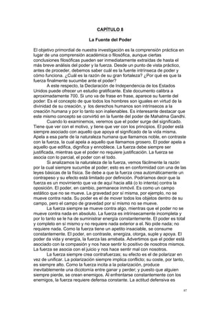 !
!
87!
CAPÍTULO 8
La Fuente del Poder
El objetivo primordial de nuestra investigación es la comprensión práctica en
lugar de una comprensión académica o filosófica, aunque ciertas
conclusiones filosóficas pueden ser inmediatamente extraídas de hasta el
más breve análisis del poder y la fuerza. Desde un punto de vista práctico,
antes de proceder, debemos saber cuál es la fuente intrínseca de poder y
cómo funciona. ¿Cuál es la razón de su gran fortaleza? ¿Por qué es que la
fuerza finalmente sucumbe ante el poder?
A este respecto, la Declaración de Independencia de los Estados
Unidos puede ofrecer un estudio gratificante. Este documento calibra a
aproximadamente 700. Si uno va de frase en frase, aparece su fuente del
poder: Es el concepto de que todos los hombres son iguales en virtud de la
divinidad de su creación, y los derechos humanos son intrínsecos a la
creación humana y por lo tanto son inalienables. Es interesante destacar que
este mismo concepto se convirtió en la fuente del poder de Mahatma Gandhi.
Cuando lo examinemos, veremos que el poder surge del significado.
Tiene que ver con el motivo, y tiene que ver con los principios. El poder está
siempre asociado con aquello que apoya el significado de la vida misma.
Apela a esa parte de la naturaleza humana que llamamos noble, en contraste
con la fuerza, la cual apela a aquello que llamamos grosero. El poder apela a
aquello que edifica, dignifica y ennoblece. La fuerza debe siempre ser
justificada, mientras que el poder no requiere justificación. La fuerza se
asocia con lo parcial, el poder con el todo.
Si analizamos la naturaleza de la fuerza, vemos fácilmente la razón
por la cual siempre sucumbe al poder; esto es en conformidad con una de las
leyes básicas de la física. Se debe a que la fuerza crea automáticamente un
contrapeso y su efecto está limitado por definición. Podríamos decir que la
fuerza es un movimiento que va de aquí hacia allá (o lo intenta) contra la
oposición. El poder, en cambio, permanece inmóvil. Es como un campo
estático que no se mueve. La gravedad por sí misma, por ejemplo, no se
mueve contra nada. Su poder es el de mover todos los objetos dentro de su
campo, pero el campo de gravedad por sí mismo no se mueve.
La fuerza siempre se mueve contra algo, mientras que el poder no se
mueve contra nada en absoluto. La fuerza es intrínsecamente incompleta y
por lo tanto se le ha de suministrar energía constantemente. El poder es total
y completo en sí mismo y no requiere nada exterior a el. No pide nada; no
requiere nada. Como la fuerza tiene un apetito insaciable, se consume
constantemente. El poder, en contraste, energiza, otorga, suple y apoya. El
poder da vida y energía, la fuerza las arrebata. Advertimos que el poder está
asociado con la compasión y nos hace sentir lo positivo de nosotros mismos.
La fuerza se asocia con el juicio y nos hace sentir mal con nosotros.
La fuerza siempre crea contrafuerzas; su efecto es el de polarizar en
vez de unificar. La polarización siempre implica conflicto; su coste, por tanto,
es siempre alto. Como la fuerza incita a la polarización, produce
inevitablemente una dicotomía entre ganar y perder; y puesto que alguien
siempre pierde, se crean enemigos. Al enfrentarse constantemente con los
enemigos, la fuerza requiere defensa constante. La actitud defensiva es
 