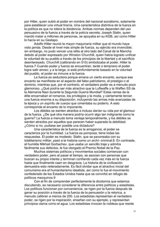 !
!
97!
por Hitler, quien subió al poder en nombre del nacional socialismo, solamente
para establecer una virtual tiranía. Una característica distintiva de la fuerza en
la política es que no tolera la disidencia. Ambas normas dependen del uso
persuasivo de la fuerza a través de la policía secreta; Joseph Stalin, quien
mandó matar a millones de personas, se apoyaba en su KGB, así como Hitler
lo hacía en su Gestapo.
Adolfo Hitler reunió la mayor maquinaria militar que el mundo haya
visto jamás. Desde el nivel más simple de fuerza, su ejército era invencible;
sin embargo, no pudo vencer una islita al otro lado del Canal de la Mancha
debido al poder expresado por Winston Churchill, quien había logrado unificar
la voluntad de su pueblo a través de los principios de la libertad y el sacrificio
desinteresado. Churchill (calibrando en 510) simbolizaba el poder, Hitler la
fuerza.7 Cuando poder y fuerza se encuentran, tarde o temprano el poder
logra salir airoso; y a la larga, si está profundamente basado en la voluntad
del pueblo, el poder es inmune a la fuerza.
La fuerza es seductora porque emana un cierto encanto, aunque ese
encanto se manifiesta en el aspecto del falso patriotismo, el prestigio o el
dominio, mientras que, por el contrario, el verdadero poder es a menudo poco
glamoroso. ¿Qué podría ser más atractivo que la Luftwaffe y la Waffen SS de
la Alemania Nazi durante la Segunda Guerra Mundial? Estas ramas de la
élite encarnaban el romance, los privilegios y la moda, y ciertamente tenían
una fuerza enorme a su disposición, incluyendo las armas más avanzadas de
la época y un espíritu de cuerpo que cimentaba su poderío. A esto
corresponde el encanto de lo imponente.
Los débiles se sienten atraídos e incluso darían su vida por el glamour
de la fuerza. ¿De qué otra manera podría ocurrir algo tan indignante como la
guerra? La fuerza a menudo toma ventaja temporalmente, y los débiles se
sienten atraídos por aquellos que parecen haber superado la debilidad.
¿Cómo si no, pudiese ser posible una dictadura?
Una característica de la fuerza es la arrogancia; el poder se
caracteriza por la humildad. La fuerza es pomposa; tiene todas las
respuestas. El poder es modesto. Stalin, que se pavoneaba con su
totalitarismo militar, pasó a la historia como un archí- criminal.8. En contraste,
el humilde Mikhail Gorbachev, que usaba un sencillo traje y admitía
fácilmente sus defectos, le fue otorgado el Premio Nobel de la Paz.
Muchos sistemas políticos y movimientos sociales comienzan con
verdadero poder, pero al pasar el tiempo, se asocian con personas que
buscan su propio interés y terminan confiando cada vez más en la fuerza
hasta que finalmente caen en desgracia. La historia de la civilización
demuestra esto reiteradamente. Es fácil olvidar que el atractivo inicial del
comunismo era el humanitarismo idealista, así como lo fue el movimiento
confederado de los Estados Unidos hasta que se convirtió en refugio de
políticos mezquinos.9
Con el fin de comprender perfectamente la dicotomía que estamos
discutiendo, es necesario considerar la diferencia entre políticos y estadistas.
Los políticos funcionan por conveniencia, se rigen por la fuerza después de
ganar su posición a través de la fuerza de la persuasión y la retorica, a
menudo calibran a menos de 200. Los estadistas representan el verdadero
poder, se rigen por la inspiración, enseñan con su ejemplo, y representan
principios claros como el agua. Los estadistas invocan la nobleza que reside
 