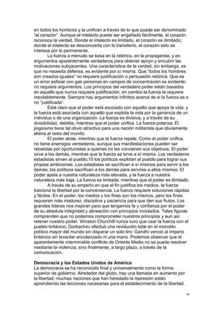 !
!
98!
en todos los hombres y la unifican a través de lo que puede ser denominado
“el corazón”. Aunque el intelecto puede ser engañado fácilmente, el corazón
reconoce la verdad. Donde el intelecto es limitado, el corazón es ilimitado;
donde el intelecto se desconcierta con lo transitorio, el corazón solo se
interesa por lo permanente.
La fuerza a menudo se basa en la retórica, en la propaganda, y en
argumentos aparentemente verdaderos para obtener apoyo y encubrir las
motivaciones subyacentes. Una característica de la verdad, sin embargo, es
que no necesita defensa, es evidente por sí misma. Que “todos los hombres
son creados iguales” no requiere justificación o persuasión retórica. Que es
un error asfixiar con gas personas en campos de concentración es evidente;
no requiere argumentos. Los principios del verdadero poder están basados
en aquello que nunca requiere justificación, en cambio la fuerza la requiere
inevitablemente. Siempre hay argumentos infinitos acerca de si la fuerza es o
no “justificada”.
Está claro que el poder está asociado con aquello que apoya la vida, y
la fuerza está asociada con aquello que explota la vida por la ganancia de un
individuo o de una organización. La fuerza es divisiva, y a través de su
divisibilidad, debilita, mientras que el poder unifica. La fuerza polariza. El
jingoísmo tiene tal obvio atractivo para una nación militarista que obviamente
aliena al resto del mundo.
El poder atrae, mientras que la fuerza repele. Como el poder unifica,
no tiene enemigos verdaderos, aunque sus manifestaciones pueden ser
rebatidas por oportunistas a quienes no les convienen sus objetivos. El poder
sirve a los demás, mientras que la fuerza se sirve a sí misma. Los verdaderos
estadistas sirven al pueblo;10 los políticos explotan al pueblo para lograr sus
propias ambiciones. Los estadistas se sacrifican a sí mismos para servir a los
demás; los políticos sacrifican a los demás para servirse a ellos mismos. El
poder apela a nuestra naturaleza más elevada, y la fuerza a nuestra
naturaleza más baja. La fuerza es limitada, mientras que el poder es ilimitado.
A través de su empeño en que el fin justifica los medios, la fuerza
traiciona la libertad por la conveniencia. La fuerza requiere soluciones rápidas
y fáciles. En el poder, los medios y los fines son los mismos, pero los fines
requieren más madurez, disciplina y paciencia para que den sus frutos. Los
grandes líderes nos inspiran para que tengamos fe y confianza por el poder
de su absoluta integridad y alineación con principios inviolados. Tales figuras
comprenden que no podemos comprometer nuestros principios y aun así
retener nuestro poder. Winston Churchill nunca tuvo que usar la fuerza con el
pueblo británico; Gorbachev efectuó una revolución total en el monolito
político mayor del mundo sin disparar un solo tiro; Gandhi venció al Imperio
británico sin levantar encolerizado ni una mano. Podemos observar que el
aparentemente interminable conflicto de Oriente Medio no se puede resolver
mediante la violencia, sino finalmente, a largo plazo, a través de la
comunicación.
Democracia y los Estados Unidos de América
La democracia se ha reconocido final y universalmente como la forma
superior de gobierno. Alrededor del globo, hay una llamada en aumento por
la libertad; muchas naciones que han heredado la represión están
aprendiendo las lecciones necesarias para el establecimiento de la libertad.
 