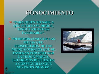 CONOCIMIENTO “ PARA QUIÉN NO SABE A QUÉ PUERTO SE DIRIGE, NINGÚN VIENTO ES FAVORABLE”. “ DEBEMOS CONOCER LAS METAS QUE PERSEGUIMOS; DE ESE MODO, COMO LOS QUE SE ESMERAN POR OBTENER LA MEJOR MARCA, ESTAREMOS DISPUESTOS A CONSEGUIR LO QUE NOS PROPONEMOS”. 