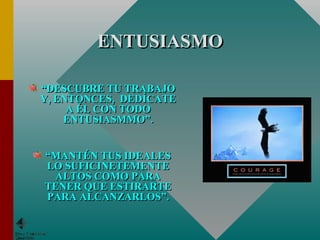 ENTUSIASMO “ DESCUBRE TU TRABAJO Y, ENTONCES,  DEDÍCATE A ÉL CON TODO ENTUSIASMMO”. “ MANTÉN TUS IDEALES LO SUFICINETEMENTE ALTOS COMO PARA TENER QUE ESTIRARTE PARA ALCANZARLOS”. 